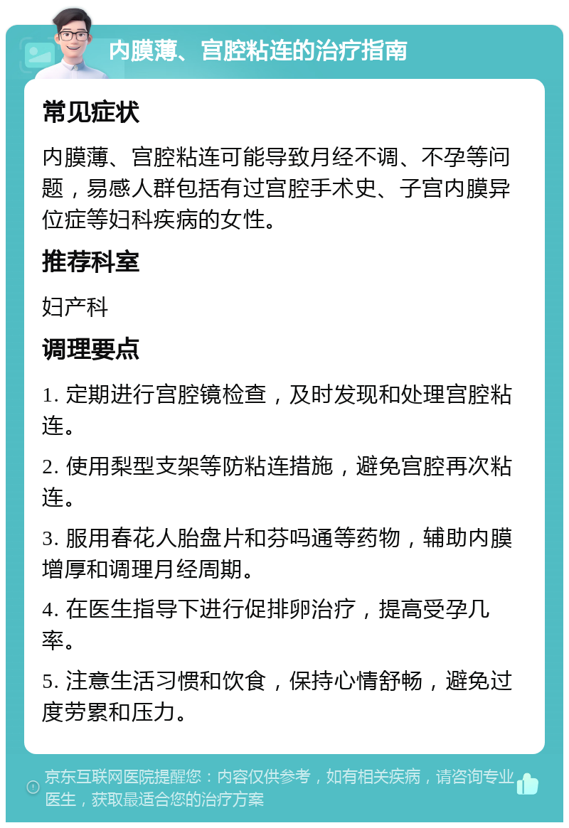 内膜薄、宫腔粘连的治疗指南 常见症状 内膜薄、宫腔粘连可能导致月经不调、不孕等问题，易感人群包括有过宫腔手术史、子宫内膜异位症等妇科疾病的女性。 推荐科室 妇产科 调理要点 1. 定期进行宫腔镜检查，及时发现和处理宫腔粘连。 2. 使用梨型支架等防粘连措施，避免宫腔再次粘连。 3. 服用春花人胎盘片和芬吗通等药物，辅助内膜增厚和调理月经周期。 4. 在医生指导下进行促排卵治疗，提高受孕几率。 5. 注意生活习惯和饮食，保持心情舒畅，避免过度劳累和压力。