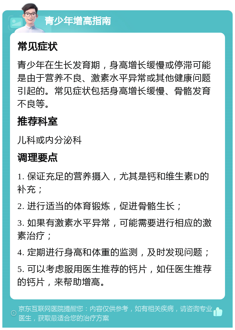 青少年增高指南 常见症状 青少年在生长发育期，身高增长缓慢或停滞可能是由于营养不良、激素水平异常或其他健康问题引起的。常见症状包括身高增长缓慢、骨骼发育不良等。 推荐科室 儿科或内分泌科 调理要点 1. 保证充足的营养摄入，尤其是钙和维生素D的补充； 2. 进行适当的体育锻炼，促进骨骼生长； 3. 如果有激素水平异常，可能需要进行相应的激素治疗； 4. 定期进行身高和体重的监测，及时发现问题； 5. 可以考虑服用医生推荐的钙片，如任医生推荐的钙片，来帮助增高。