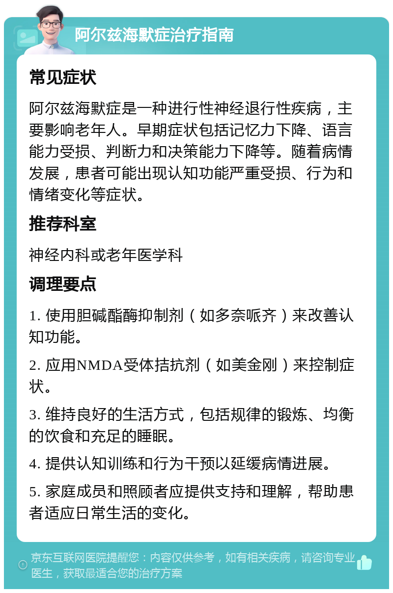 阿尔兹海默症治疗指南 常见症状 阿尔兹海默症是一种进行性神经退行性疾病，主要影响老年人。早期症状包括记忆力下降、语言能力受损、判断力和决策能力下降等。随着病情发展，患者可能出现认知功能严重受损、行为和情绪变化等症状。 推荐科室 神经内科或老年医学科 调理要点 1. 使用胆碱酯酶抑制剂（如多奈哌齐）来改善认知功能。 2. 应用NMDA受体拮抗剂（如美金刚）来控制症状。 3. 维持良好的生活方式，包括规律的锻炼、均衡的饮食和充足的睡眠。 4. 提供认知训练和行为干预以延缓病情进展。 5. 家庭成员和照顾者应提供支持和理解，帮助患者适应日常生活的变化。