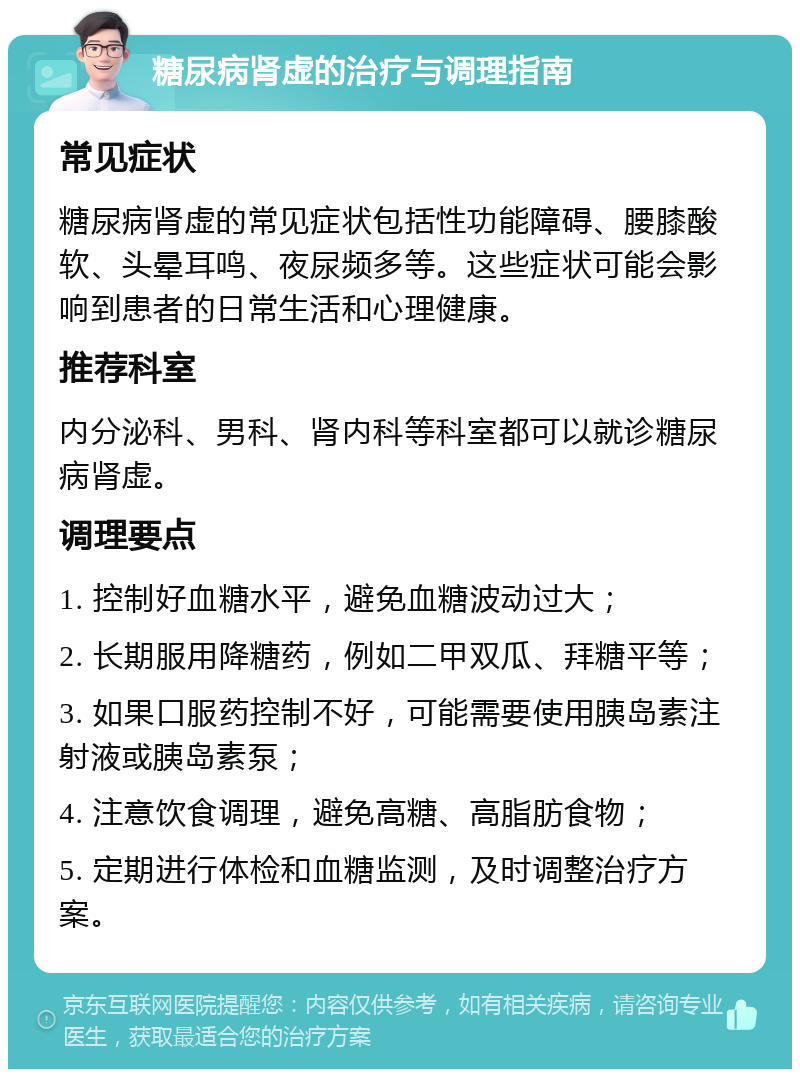 糖尿病肾虚的治疗与调理指南 常见症状 糖尿病肾虚的常见症状包括性功能障碍、腰膝酸软、头晕耳鸣、夜尿频多等。这些症状可能会影响到患者的日常生活和心理健康。 推荐科室 内分泌科、男科、肾内科等科室都可以就诊糖尿病肾虚。 调理要点 1. 控制好血糖水平，避免血糖波动过大； 2. 长期服用降糖药，例如二甲双瓜、拜糖平等； 3. 如果口服药控制不好，可能需要使用胰岛素注射液或胰岛素泵； 4. 注意饮食调理，避免高糖、高脂肪食物； 5. 定期进行体检和血糖监测，及时调整治疗方案。