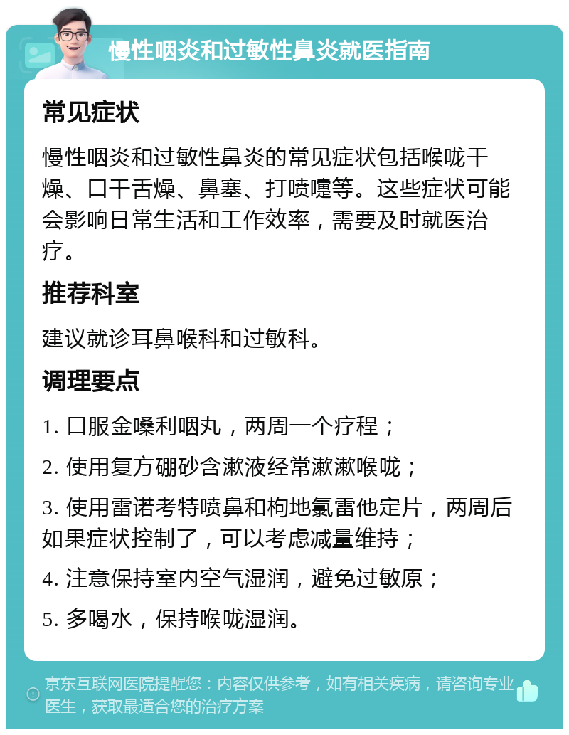 慢性咽炎和过敏性鼻炎就医指南 常见症状 慢性咽炎和过敏性鼻炎的常见症状包括喉咙干燥、口干舌燥、鼻塞、打喷嚏等。这些症状可能会影响日常生活和工作效率，需要及时就医治疗。 推荐科室 建议就诊耳鼻喉科和过敏科。 调理要点 1. 口服金嗓利咽丸，两周一个疗程； 2. 使用复方硼砂含漱液经常漱漱喉咙； 3. 使用雷诺考特喷鼻和枸地氯雷他定片，两周后如果症状控制了，可以考虑减量维持； 4. 注意保持室内空气湿润，避免过敏原； 5. 多喝水，保持喉咙湿润。