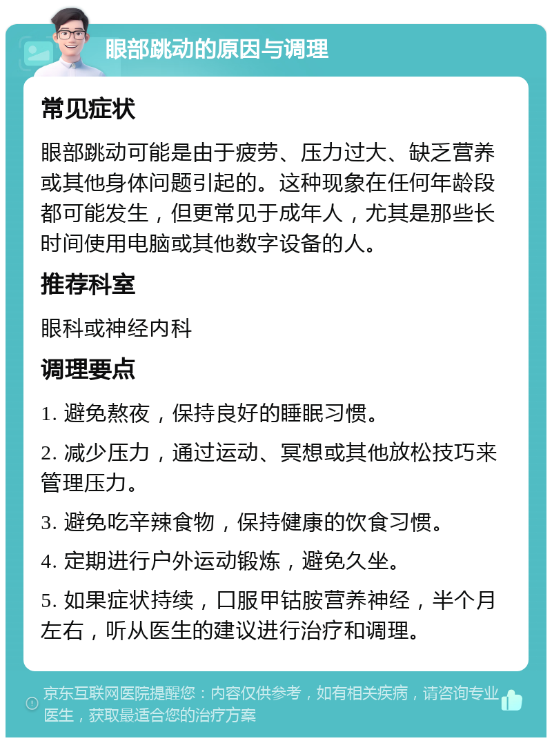 眼部跳动的原因与调理 常见症状 眼部跳动可能是由于疲劳、压力过大、缺乏营养或其他身体问题引起的。这种现象在任何年龄段都可能发生，但更常见于成年人，尤其是那些长时间使用电脑或其他数字设备的人。 推荐科室 眼科或神经内科 调理要点 1. 避免熬夜，保持良好的睡眠习惯。 2. 减少压力，通过运动、冥想或其他放松技巧来管理压力。 3. 避免吃辛辣食物，保持健康的饮食习惯。 4. 定期进行户外运动锻炼，避免久坐。 5. 如果症状持续，口服甲钴胺营养神经，半个月左右，听从医生的建议进行治疗和调理。