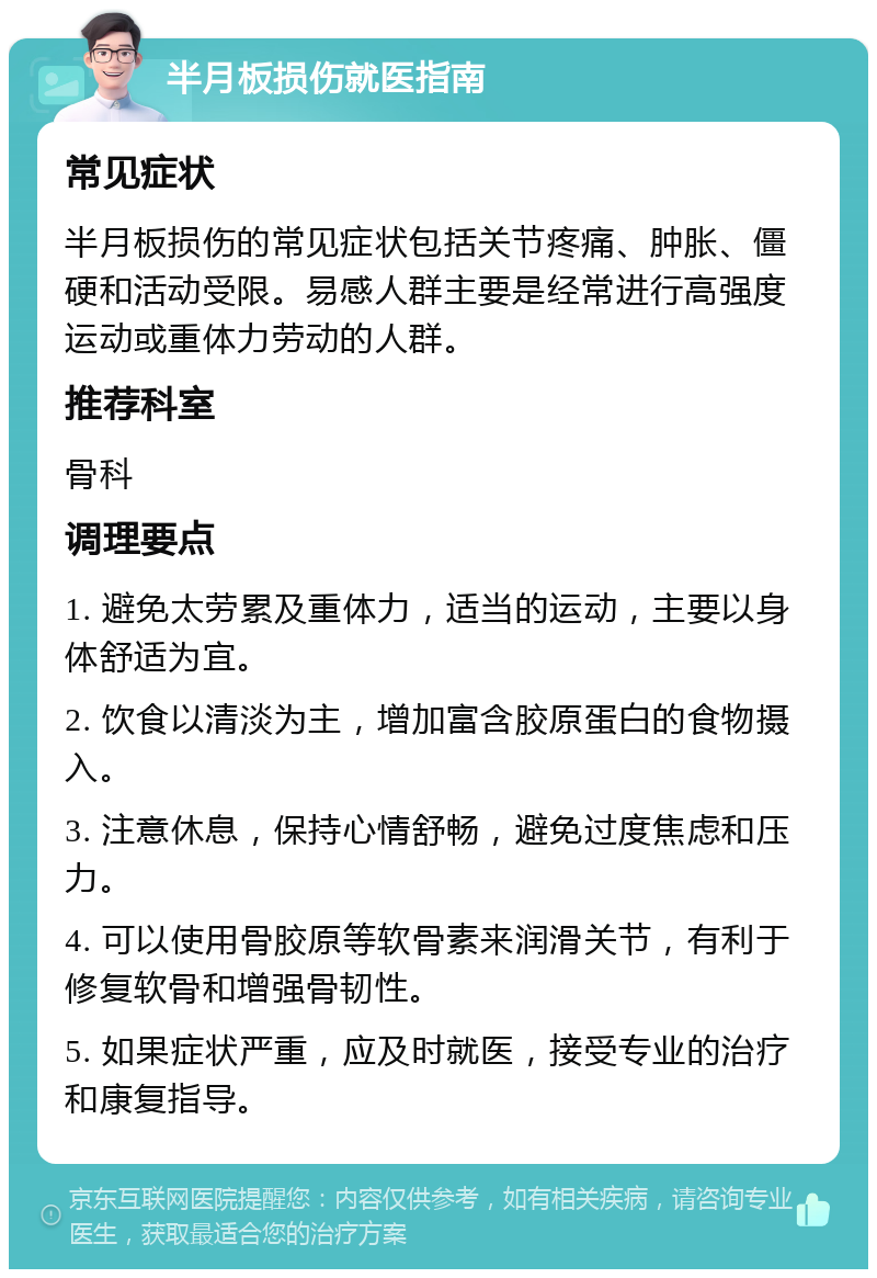 半月板损伤就医指南 常见症状 半月板损伤的常见症状包括关节疼痛、肿胀、僵硬和活动受限。易感人群主要是经常进行高强度运动或重体力劳动的人群。 推荐科室 骨科 调理要点 1. 避免太劳累及重体力，适当的运动，主要以身体舒适为宜。 2. 饮食以清淡为主，增加富含胶原蛋白的食物摄入。 3. 注意休息，保持心情舒畅，避免过度焦虑和压力。 4. 可以使用骨胶原等软骨素来润滑关节，有利于修复软骨和增强骨韧性。 5. 如果症状严重，应及时就医，接受专业的治疗和康复指导。