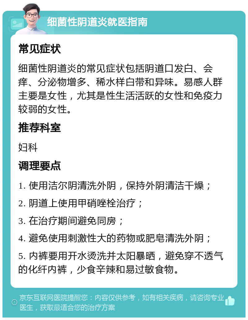 细菌性阴道炎就医指南 常见症状 细菌性阴道炎的常见症状包括阴道口发白、会痒、分泌物增多、稀水样白带和异味。易感人群主要是女性，尤其是性生活活跃的女性和免疫力较弱的女性。 推荐科室 妇科 调理要点 1. 使用洁尔阴清洗外阴，保持外阴清洁干燥； 2. 阴道上使用甲硝唑栓治疗； 3. 在治疗期间避免同房； 4. 避免使用刺激性大的药物或肥皂清洗外阴； 5. 内裤要用开水烫洗并太阳暴晒，避免穿不透气的化纤内裤，少食辛辣和易过敏食物。