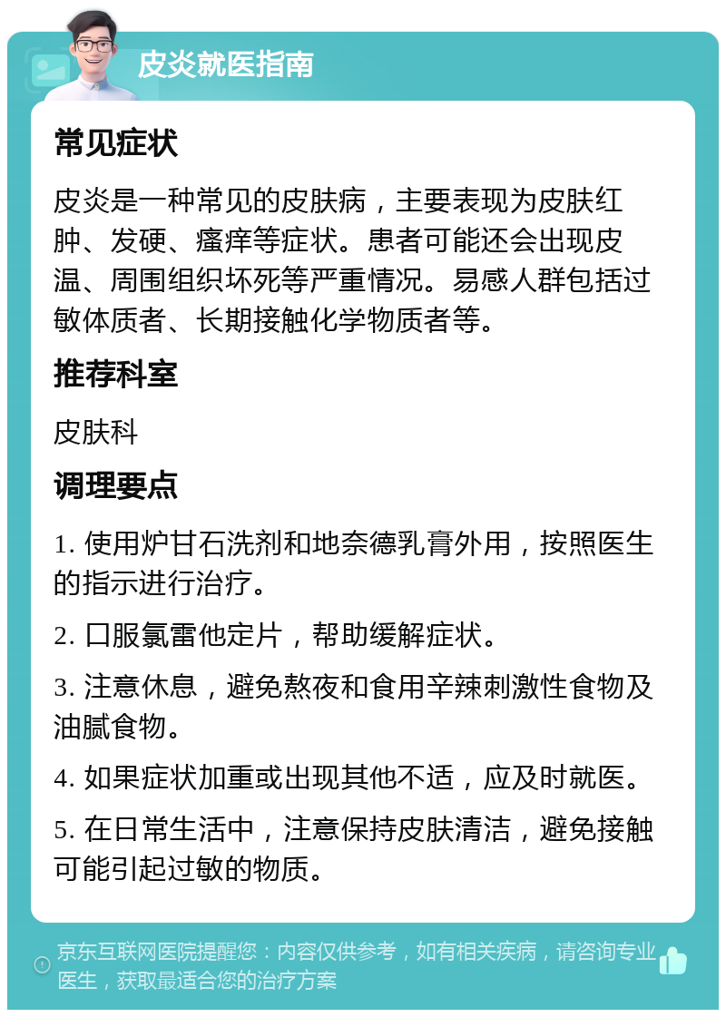 皮炎就医指南 常见症状 皮炎是一种常见的皮肤病，主要表现为皮肤红肿、发硬、瘙痒等症状。患者可能还会出现皮温、周围组织坏死等严重情况。易感人群包括过敏体质者、长期接触化学物质者等。 推荐科室 皮肤科 调理要点 1. 使用炉甘石洗剂和地奈德乳膏外用，按照医生的指示进行治疗。 2. 口服氯雷他定片，帮助缓解症状。 3. 注意休息，避免熬夜和食用辛辣刺激性食物及油腻食物。 4. 如果症状加重或出现其他不适，应及时就医。 5. 在日常生活中，注意保持皮肤清洁，避免接触可能引起过敏的物质。