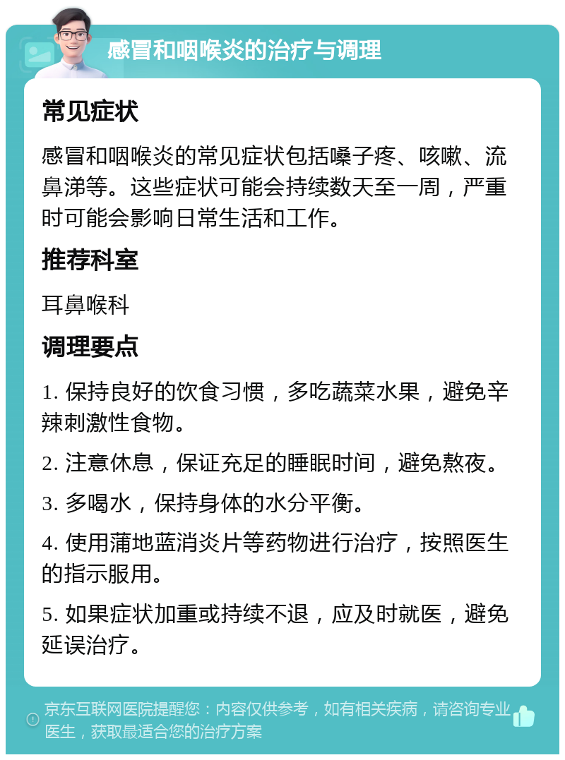 感冒和咽喉炎的治疗与调理 常见症状 感冒和咽喉炎的常见症状包括嗓子疼、咳嗽、流鼻涕等。这些症状可能会持续数天至一周，严重时可能会影响日常生活和工作。 推荐科室 耳鼻喉科 调理要点 1. 保持良好的饮食习惯，多吃蔬菜水果，避免辛辣刺激性食物。 2. 注意休息，保证充足的睡眠时间，避免熬夜。 3. 多喝水，保持身体的水分平衡。 4. 使用蒲地蓝消炎片等药物进行治疗，按照医生的指示服用。 5. 如果症状加重或持续不退，应及时就医，避免延误治疗。