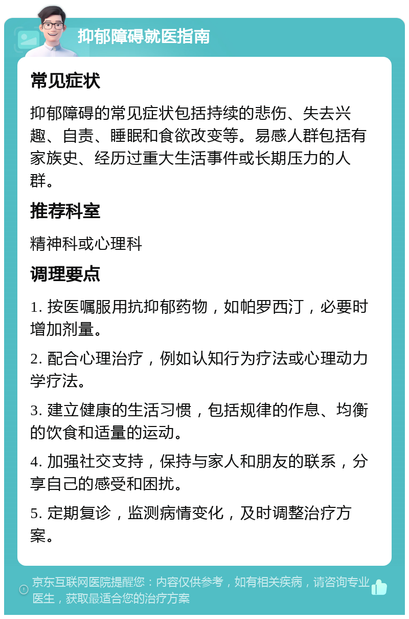 抑郁障碍就医指南 常见症状 抑郁障碍的常见症状包括持续的悲伤、失去兴趣、自责、睡眠和食欲改变等。易感人群包括有家族史、经历过重大生活事件或长期压力的人群。 推荐科室 精神科或心理科 调理要点 1. 按医嘱服用抗抑郁药物，如帕罗西汀，必要时增加剂量。 2. 配合心理治疗，例如认知行为疗法或心理动力学疗法。 3. 建立健康的生活习惯，包括规律的作息、均衡的饮食和适量的运动。 4. 加强社交支持，保持与家人和朋友的联系，分享自己的感受和困扰。 5. 定期复诊，监测病情变化，及时调整治疗方案。