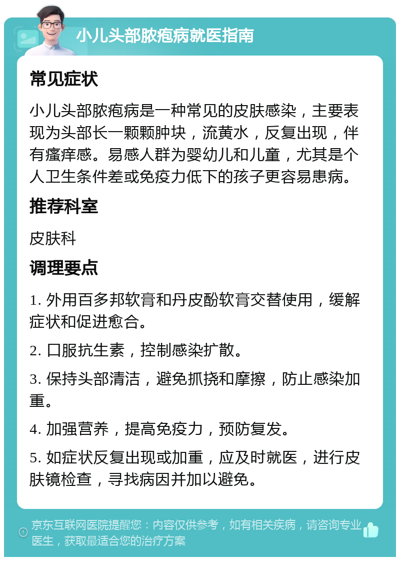 小儿头部脓疱病就医指南 常见症状 小儿头部脓疱病是一种常见的皮肤感染，主要表现为头部长一颗颗肿块，流黄水，反复出现，伴有瘙痒感。易感人群为婴幼儿和儿童，尤其是个人卫生条件差或免疫力低下的孩子更容易患病。 推荐科室 皮肤科 调理要点 1. 外用百多邦软膏和丹皮酚软膏交替使用，缓解症状和促进愈合。 2. 口服抗生素，控制感染扩散。 3. 保持头部清洁，避免抓挠和摩擦，防止感染加重。 4. 加强营养，提高免疫力，预防复发。 5. 如症状反复出现或加重，应及时就医，进行皮肤镜检查，寻找病因并加以避免。