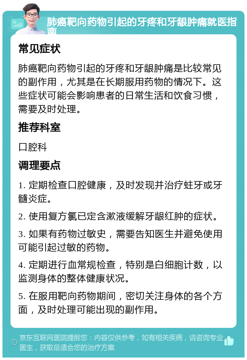 肺癌靶向药物引起的牙疼和牙龈肿痛就医指南 常见症状 肺癌靶向药物引起的牙疼和牙龈肿痛是比较常见的副作用，尤其是在长期服用药物的情况下。这些症状可能会影响患者的日常生活和饮食习惯，需要及时处理。 推荐科室 口腔科 调理要点 1. 定期检查口腔健康，及时发现并治疗蛀牙或牙髓炎症。 2. 使用复方氯已定含漱液缓解牙龈红肿的症状。 3. 如果有药物过敏史，需要告知医生并避免使用可能引起过敏的药物。 4. 定期进行血常规检查，特别是白细胞计数，以监测身体的整体健康状况。 5. 在服用靶向药物期间，密切关注身体的各个方面，及时处理可能出现的副作用。