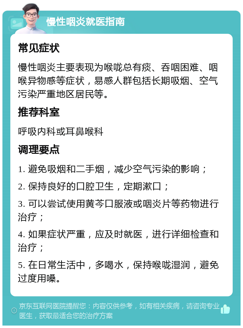 慢性咽炎就医指南 常见症状 慢性咽炎主要表现为喉咙总有痰、吞咽困难、咽喉异物感等症状，易感人群包括长期吸烟、空气污染严重地区居民等。 推荐科室 呼吸内科或耳鼻喉科 调理要点 1. 避免吸烟和二手烟，减少空气污染的影响； 2. 保持良好的口腔卫生，定期漱口； 3. 可以尝试使用黄芩口服液或咽炎片等药物进行治疗； 4. 如果症状严重，应及时就医，进行详细检查和治疗； 5. 在日常生活中，多喝水，保持喉咙湿润，避免过度用嗓。