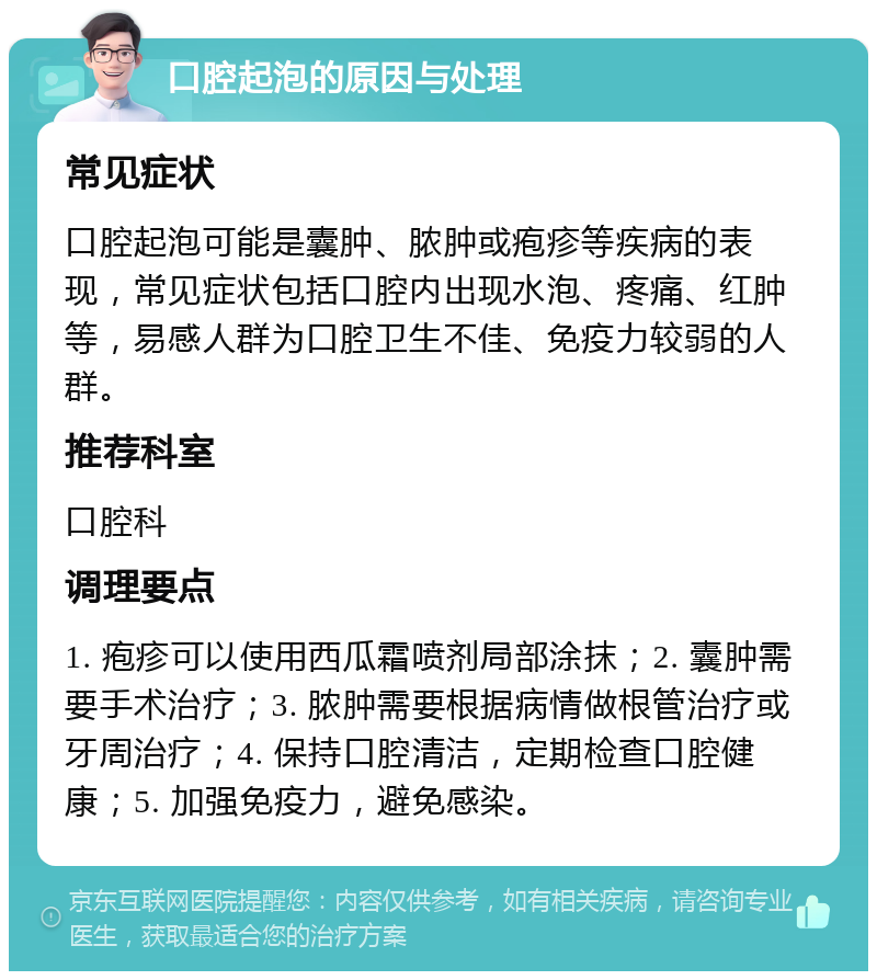 口腔起泡的原因与处理 常见症状 口腔起泡可能是囊肿、脓肿或疱疹等疾病的表现，常见症状包括口腔内出现水泡、疼痛、红肿等，易感人群为口腔卫生不佳、免疫力较弱的人群。 推荐科室 口腔科 调理要点 1. 疱疹可以使用西瓜霜喷剂局部涂抹；2. 囊肿需要手术治疗；3. 脓肿需要根据病情做根管治疗或牙周治疗；4. 保持口腔清洁，定期检查口腔健康；5. 加强免疫力，避免感染。