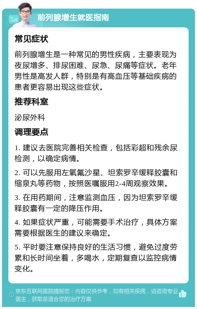 前列腺增生就医指南 常见症状 前列腺增生是一种常见的男性疾病，主要表现为夜尿增多、排尿困难、尿急、尿痛等症状。老年男性是高发人群，特别是有高血压等基础疾病的患者更容易出现这些症状。 推荐科室 泌尿外科 调理要点 1. 建议去医院完善相关检查，包括彩超和残余尿检测，以确定病情。 2. 可以先服用左氧氟沙星、坦索罗辛缓释胶囊和缩泉丸等药物，按照医嘱服用2-4周观察效果。 3. 在用药期间，注意监测血压，因为坦索罗辛缓释胶囊有一定的降压作用。 4. 如果症状严重，可能需要手术治疗，具体方案需要根据医生的建议来确定。 5. 平时要注意保持良好的生活习惯，避免过度劳累和长时间坐着，多喝水，定期复查以监控病情变化。