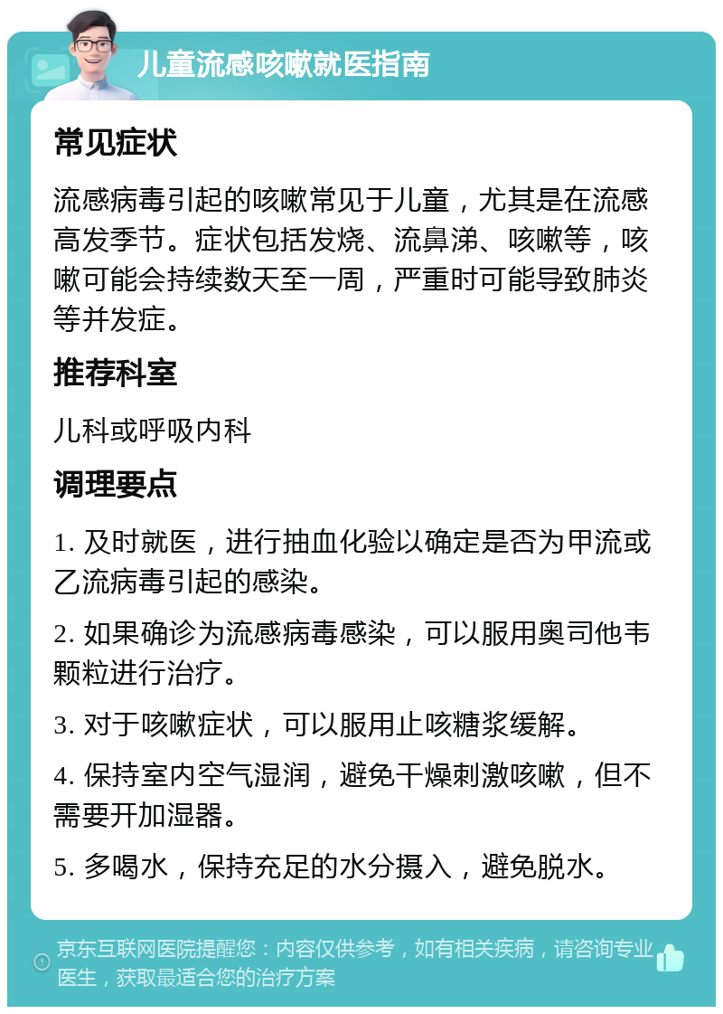 儿童流感咳嗽就医指南 常见症状 流感病毒引起的咳嗽常见于儿童，尤其是在流感高发季节。症状包括发烧、流鼻涕、咳嗽等，咳嗽可能会持续数天至一周，严重时可能导致肺炎等并发症。 推荐科室 儿科或呼吸内科 调理要点 1. 及时就医，进行抽血化验以确定是否为甲流或乙流病毒引起的感染。 2. 如果确诊为流感病毒感染，可以服用奥司他韦颗粒进行治疗。 3. 对于咳嗽症状，可以服用止咳糖浆缓解。 4. 保持室内空气湿润，避免干燥刺激咳嗽，但不需要开加湿器。 5. 多喝水，保持充足的水分摄入，避免脱水。