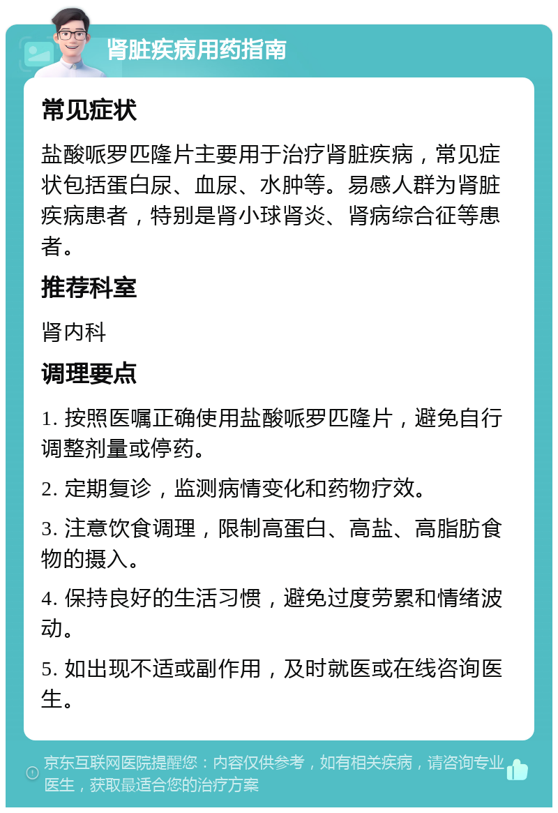 肾脏疾病用药指南 常见症状 盐酸哌罗匹隆片主要用于治疗肾脏疾病，常见症状包括蛋白尿、血尿、水肿等。易感人群为肾脏疾病患者，特别是肾小球肾炎、肾病综合征等患者。 推荐科室 肾内科 调理要点 1. 按照医嘱正确使用盐酸哌罗匹隆片，避免自行调整剂量或停药。 2. 定期复诊，监测病情变化和药物疗效。 3. 注意饮食调理，限制高蛋白、高盐、高脂肪食物的摄入。 4. 保持良好的生活习惯，避免过度劳累和情绪波动。 5. 如出现不适或副作用，及时就医或在线咨询医生。