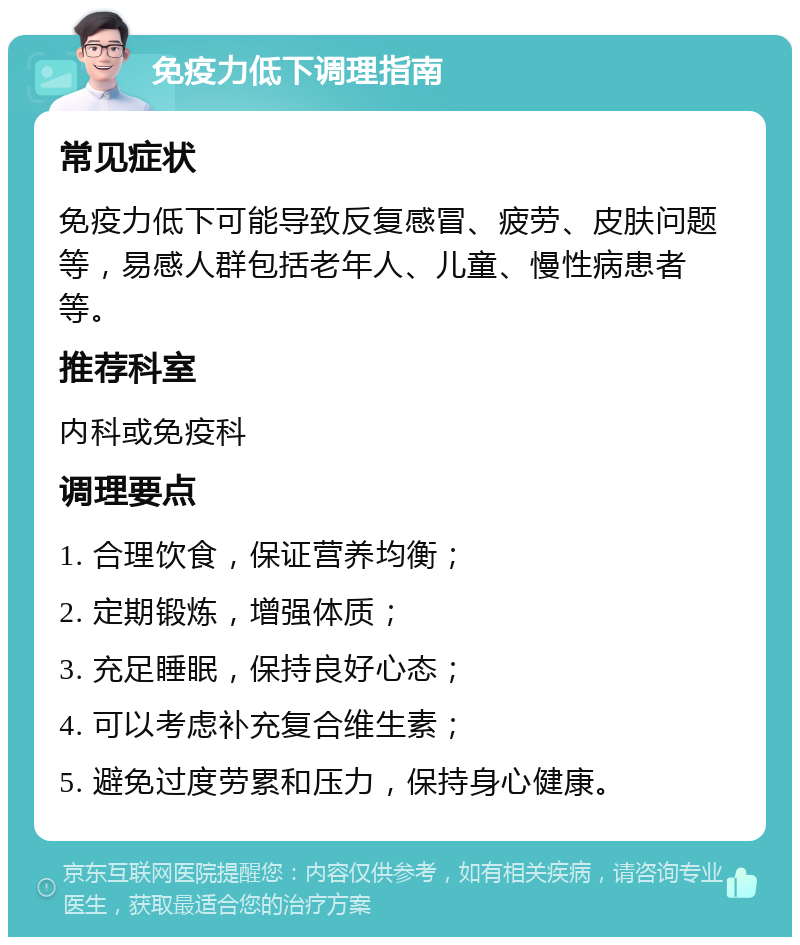 免疫力低下调理指南 常见症状 免疫力低下可能导致反复感冒、疲劳、皮肤问题等，易感人群包括老年人、儿童、慢性病患者等。 推荐科室 内科或免疫科 调理要点 1. 合理饮食，保证营养均衡； 2. 定期锻炼，增强体质； 3. 充足睡眠，保持良好心态； 4. 可以考虑补充复合维生素； 5. 避免过度劳累和压力，保持身心健康。