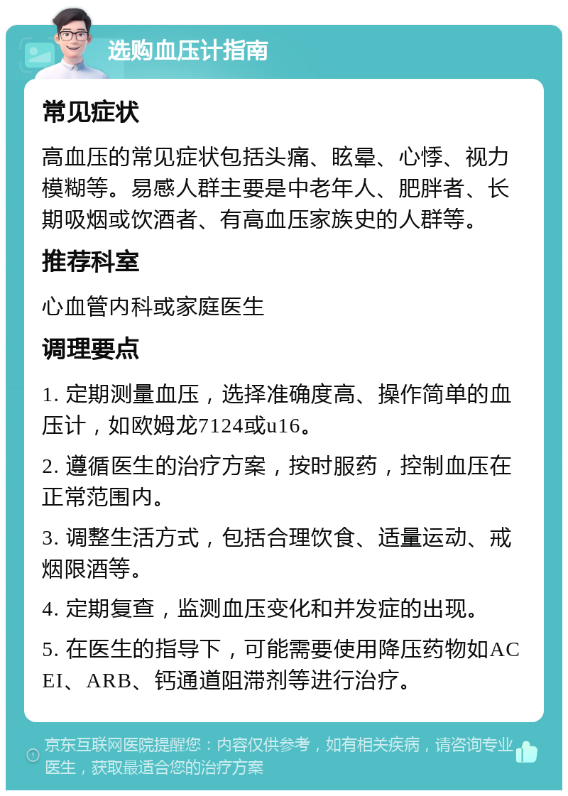 选购血压计指南 常见症状 高血压的常见症状包括头痛、眩晕、心悸、视力模糊等。易感人群主要是中老年人、肥胖者、长期吸烟或饮酒者、有高血压家族史的人群等。 推荐科室 心血管内科或家庭医生 调理要点 1. 定期测量血压，选择准确度高、操作简单的血压计，如欧姆龙7124或u16。 2. 遵循医生的治疗方案，按时服药，控制血压在正常范围内。 3. 调整生活方式，包括合理饮食、适量运动、戒烟限酒等。 4. 定期复查，监测血压变化和并发症的出现。 5. 在医生的指导下，可能需要使用降压药物如ACEI、ARB、钙通道阻滞剂等进行治疗。