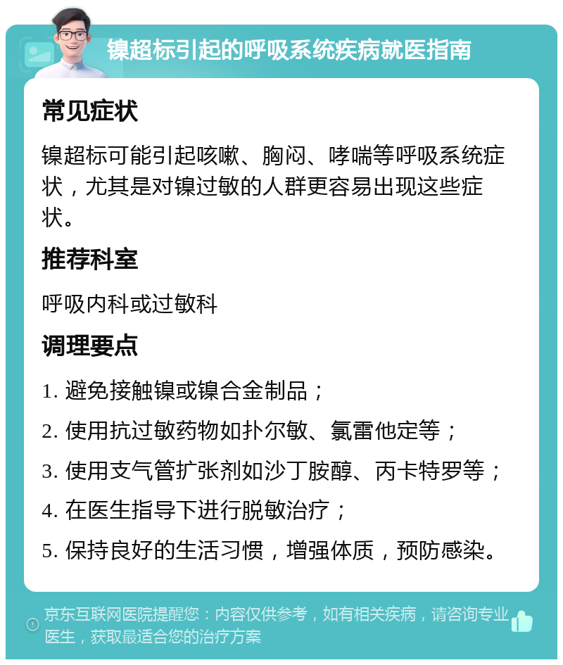 镍超标引起的呼吸系统疾病就医指南 常见症状 镍超标可能引起咳嗽、胸闷、哮喘等呼吸系统症状，尤其是对镍过敏的人群更容易出现这些症状。 推荐科室 呼吸内科或过敏科 调理要点 1. 避免接触镍或镍合金制品； 2. 使用抗过敏药物如扑尔敏、氯雷他定等； 3. 使用支气管扩张剂如沙丁胺醇、丙卡特罗等； 4. 在医生指导下进行脱敏治疗； 5. 保持良好的生活习惯，增强体质，预防感染。