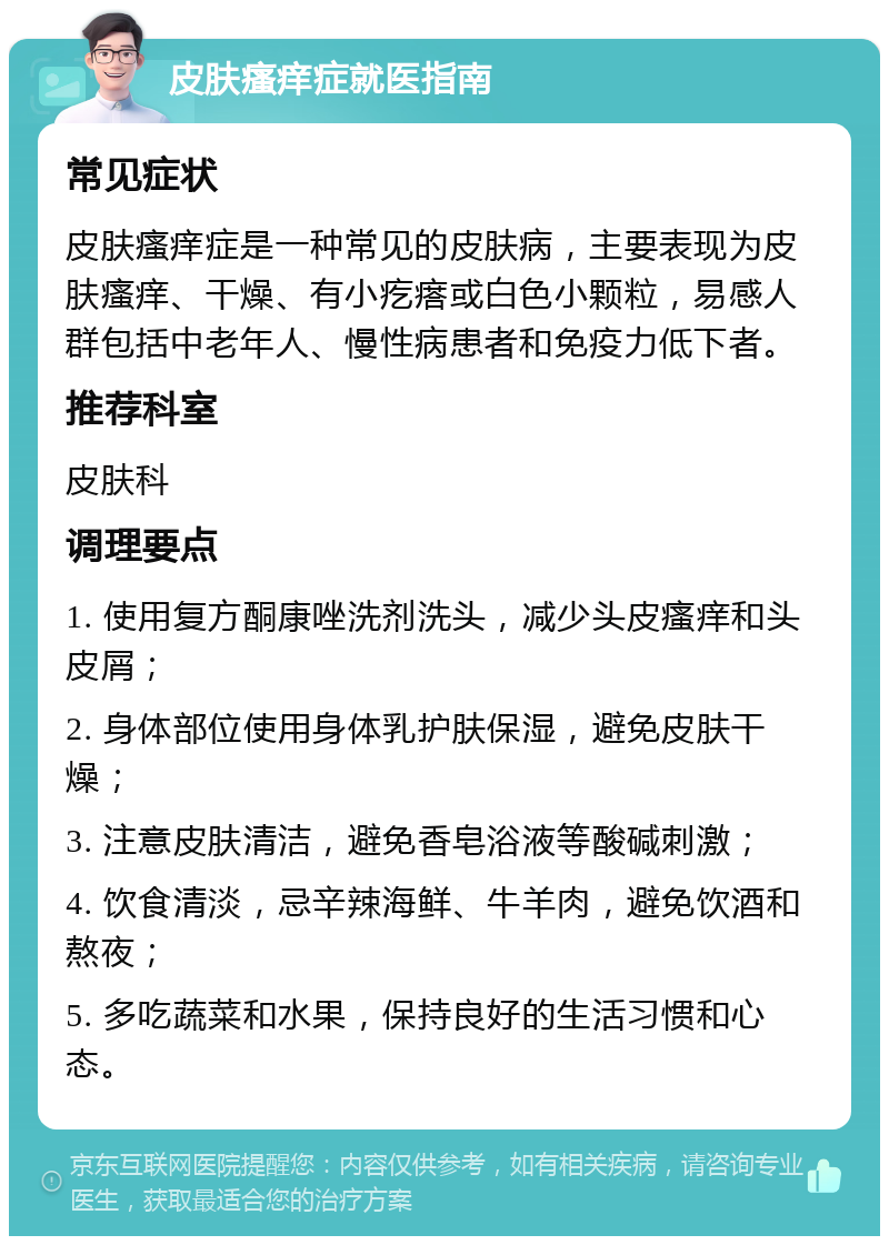 皮肤瘙痒症就医指南 常见症状 皮肤瘙痒症是一种常见的皮肤病，主要表现为皮肤瘙痒、干燥、有小疙瘩或白色小颗粒，易感人群包括中老年人、慢性病患者和免疫力低下者。 推荐科室 皮肤科 调理要点 1. 使用复方酮康唑洗剂洗头，减少头皮瘙痒和头皮屑； 2. 身体部位使用身体乳护肤保湿，避免皮肤干燥； 3. 注意皮肤清洁，避免香皂浴液等酸碱刺激； 4. 饮食清淡，忌辛辣海鲜、牛羊肉，避免饮酒和熬夜； 5. 多吃蔬菜和水果，保持良好的生活习惯和心态。