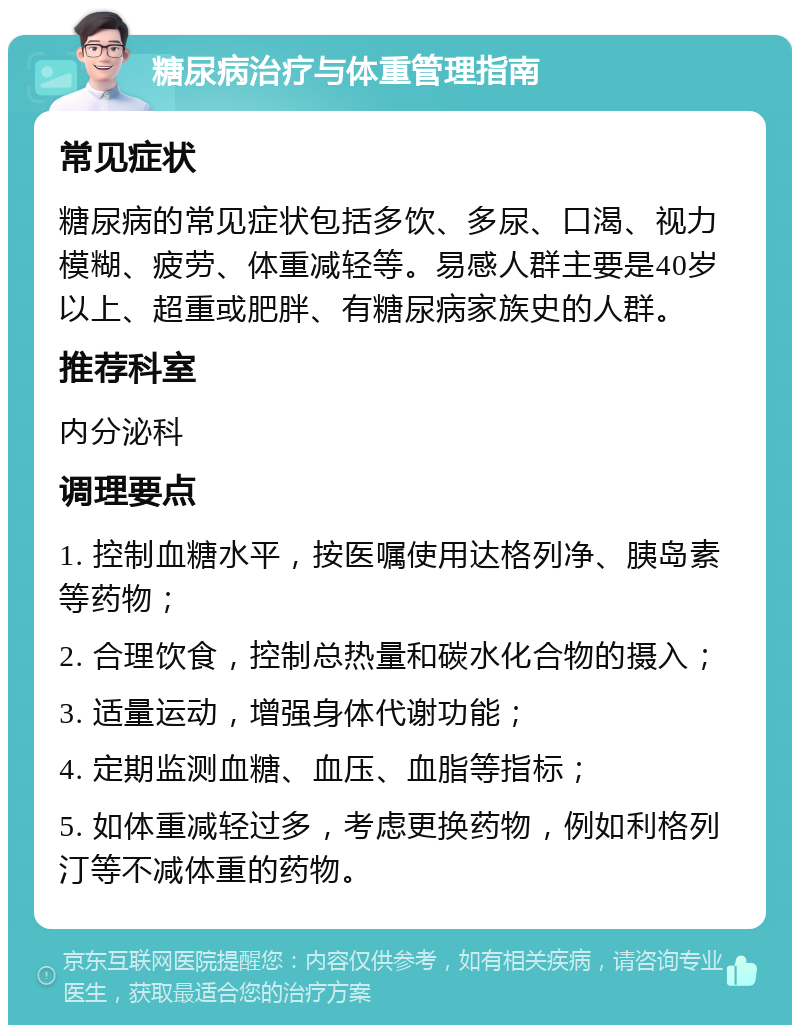 糖尿病治疗与体重管理指南 常见症状 糖尿病的常见症状包括多饮、多尿、口渴、视力模糊、疲劳、体重减轻等。易感人群主要是40岁以上、超重或肥胖、有糖尿病家族史的人群。 推荐科室 内分泌科 调理要点 1. 控制血糖水平，按医嘱使用达格列净、胰岛素等药物； 2. 合理饮食，控制总热量和碳水化合物的摄入； 3. 适量运动，增强身体代谢功能； 4. 定期监测血糖、血压、血脂等指标； 5. 如体重减轻过多，考虑更换药物，例如利格列汀等不减体重的药物。