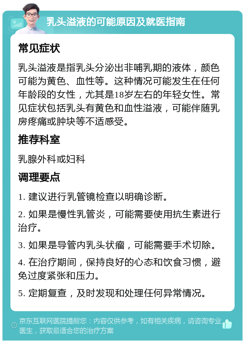 乳头溢液的可能原因及就医指南 常见症状 乳头溢液是指乳头分泌出非哺乳期的液体，颜色可能为黄色、血性等。这种情况可能发生在任何年龄段的女性，尤其是18岁左右的年轻女性。常见症状包括乳头有黄色和血性溢液，可能伴随乳房疼痛或肿块等不适感受。 推荐科室 乳腺外科或妇科 调理要点 1. 建议进行乳管镜检查以明确诊断。 2. 如果是慢性乳管炎，可能需要使用抗生素进行治疗。 3. 如果是导管内乳头状瘤，可能需要手术切除。 4. 在治疗期间，保持良好的心态和饮食习惯，避免过度紧张和压力。 5. 定期复查，及时发现和处理任何异常情况。