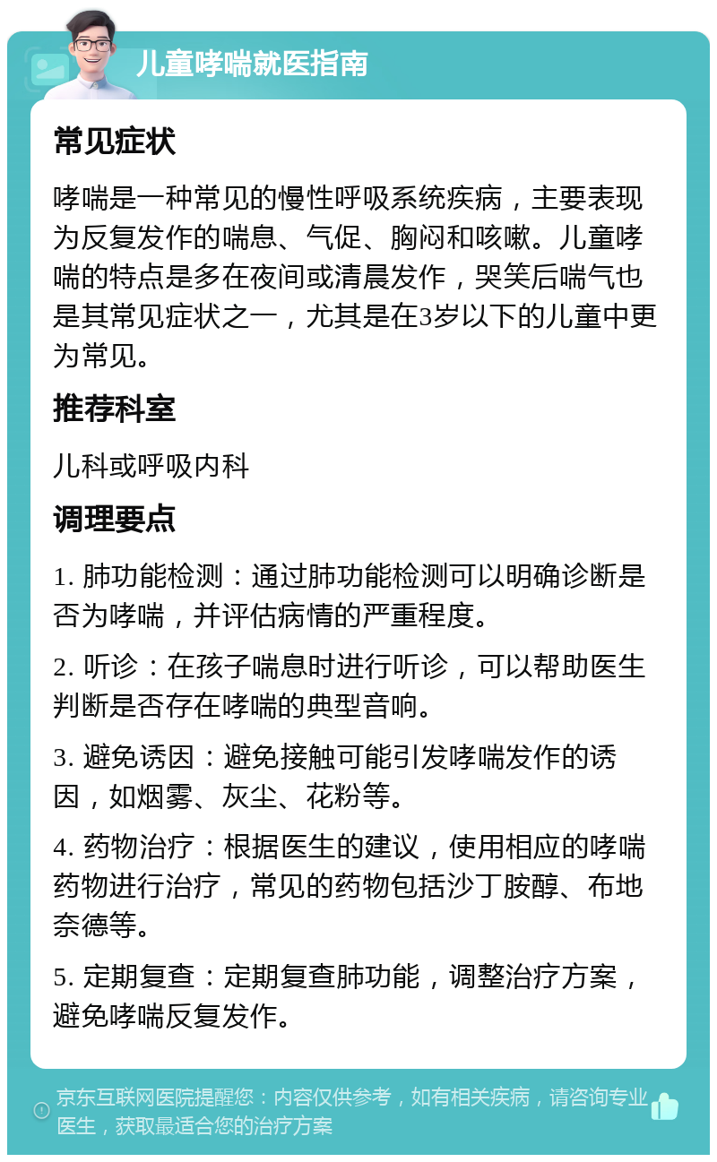 儿童哮喘就医指南 常见症状 哮喘是一种常见的慢性呼吸系统疾病，主要表现为反复发作的喘息、气促、胸闷和咳嗽。儿童哮喘的特点是多在夜间或清晨发作，哭笑后喘气也是其常见症状之一，尤其是在3岁以下的儿童中更为常见。 推荐科室 儿科或呼吸内科 调理要点 1. 肺功能检测：通过肺功能检测可以明确诊断是否为哮喘，并评估病情的严重程度。 2. 听诊：在孩子喘息时进行听诊，可以帮助医生判断是否存在哮喘的典型音响。 3. 避免诱因：避免接触可能引发哮喘发作的诱因，如烟雾、灰尘、花粉等。 4. 药物治疗：根据医生的建议，使用相应的哮喘药物进行治疗，常见的药物包括沙丁胺醇、布地奈德等。 5. 定期复查：定期复查肺功能，调整治疗方案，避免哮喘反复发作。