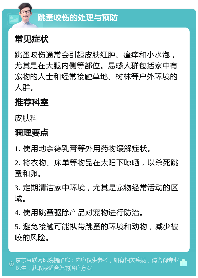 跳蚤咬伤的处理与预防 常见症状 跳蚤咬伤通常会引起皮肤红肿、瘙痒和小水泡，尤其是在大腿内侧等部位。易感人群包括家中有宠物的人士和经常接触草地、树林等户外环境的人群。 推荐科室 皮肤科 调理要点 1. 使用地奈德乳膏等外用药物缓解症状。 2. 将衣物、床单等物品在太阳下晾晒，以杀死跳蚤和卵。 3. 定期清洁家中环境，尤其是宠物经常活动的区域。 4. 使用跳蚤驱除产品对宠物进行防治。 5. 避免接触可能携带跳蚤的环境和动物，减少被咬的风险。