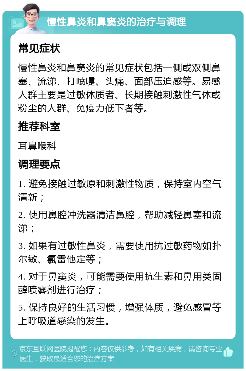 慢性鼻炎和鼻窦炎的治疗与调理 常见症状 慢性鼻炎和鼻窦炎的常见症状包括一侧或双侧鼻塞、流涕、打喷嚏、头痛、面部压迫感等。易感人群主要是过敏体质者、长期接触刺激性气体或粉尘的人群、免疫力低下者等。 推荐科室 耳鼻喉科 调理要点 1. 避免接触过敏原和刺激性物质，保持室内空气清新； 2. 使用鼻腔冲洗器清洁鼻腔，帮助减轻鼻塞和流涕； 3. 如果有过敏性鼻炎，需要使用抗过敏药物如扑尔敏、氯雷他定等； 4. 对于鼻窦炎，可能需要使用抗生素和鼻用类固醇喷雾剂进行治疗； 5. 保持良好的生活习惯，增强体质，避免感冒等上呼吸道感染的发生。