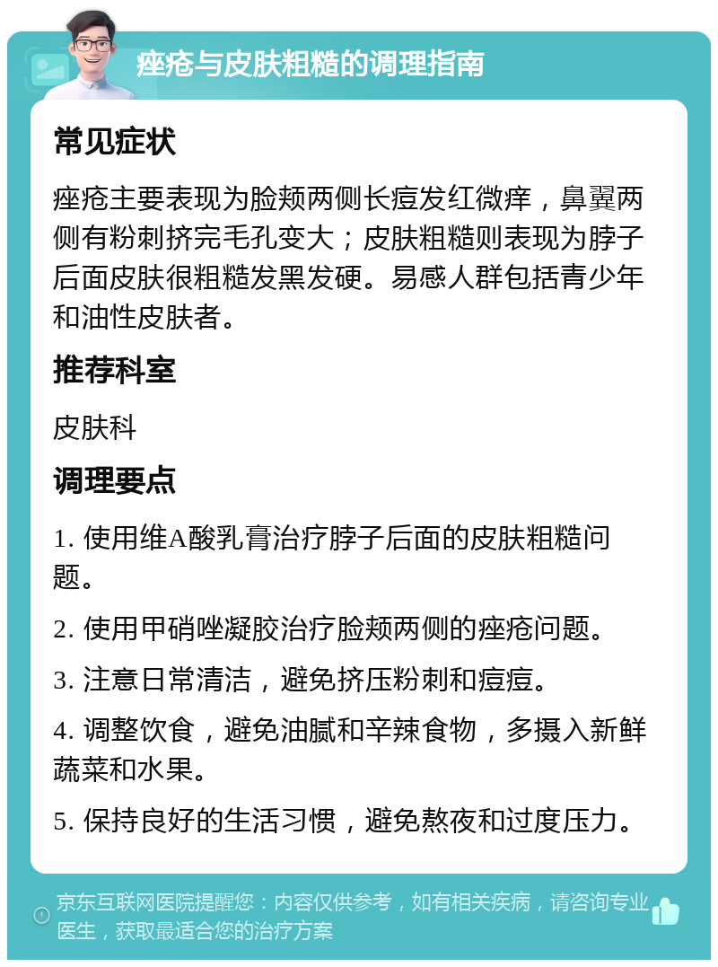 痤疮与皮肤粗糙的调理指南 常见症状 痤疮主要表现为脸颊两侧长痘发红微痒，鼻翼两侧有粉刺挤完毛孔变大；皮肤粗糙则表现为脖子后面皮肤很粗糙发黑发硬。易感人群包括青少年和油性皮肤者。 推荐科室 皮肤科 调理要点 1. 使用维A酸乳膏治疗脖子后面的皮肤粗糙问题。 2. 使用甲硝唑凝胶治疗脸颊两侧的痤疮问题。 3. 注意日常清洁，避免挤压粉刺和痘痘。 4. 调整饮食，避免油腻和辛辣食物，多摄入新鲜蔬菜和水果。 5. 保持良好的生活习惯，避免熬夜和过度压力。