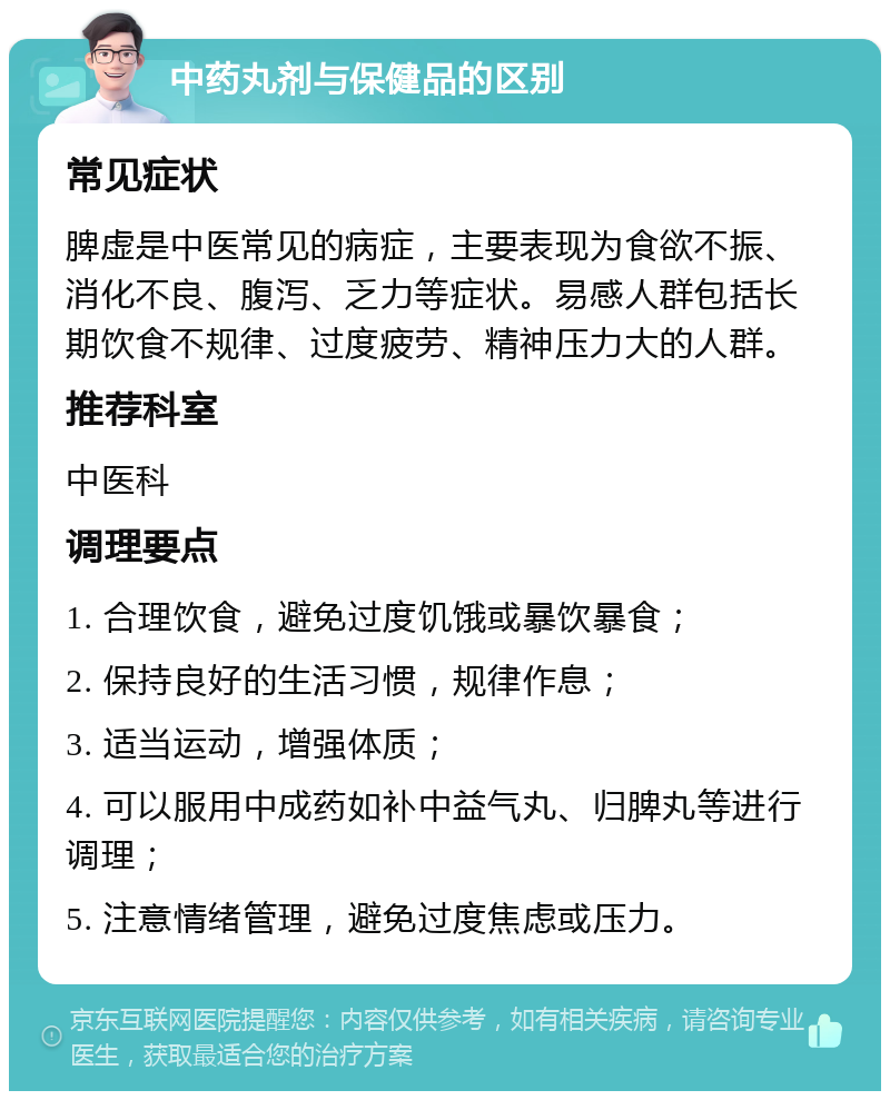 中药丸剂与保健品的区别 常见症状 脾虚是中医常见的病症，主要表现为食欲不振、消化不良、腹泻、乏力等症状。易感人群包括长期饮食不规律、过度疲劳、精神压力大的人群。 推荐科室 中医科 调理要点 1. 合理饮食，避免过度饥饿或暴饮暴食； 2. 保持良好的生活习惯，规律作息； 3. 适当运动，增强体质； 4. 可以服用中成药如补中益气丸、归脾丸等进行调理； 5. 注意情绪管理，避免过度焦虑或压力。