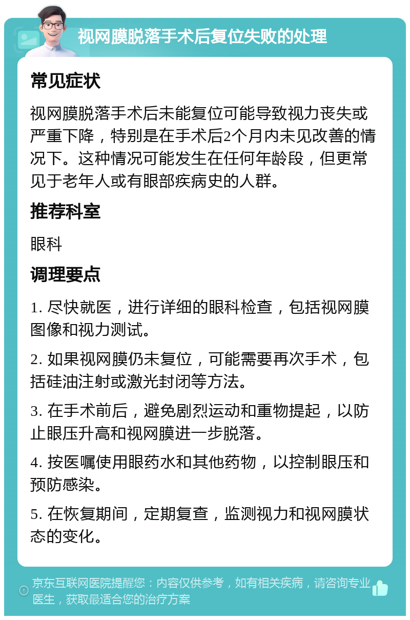 视网膜脱落手术后复位失败的处理 常见症状 视网膜脱落手术后未能复位可能导致视力丧失或严重下降，特别是在手术后2个月内未见改善的情况下。这种情况可能发生在任何年龄段，但更常见于老年人或有眼部疾病史的人群。 推荐科室 眼科 调理要点 1. 尽快就医，进行详细的眼科检查，包括视网膜图像和视力测试。 2. 如果视网膜仍未复位，可能需要再次手术，包括硅油注射或激光封闭等方法。 3. 在手术前后，避免剧烈运动和重物提起，以防止眼压升高和视网膜进一步脱落。 4. 按医嘱使用眼药水和其他药物，以控制眼压和预防感染。 5. 在恢复期间，定期复查，监测视力和视网膜状态的变化。