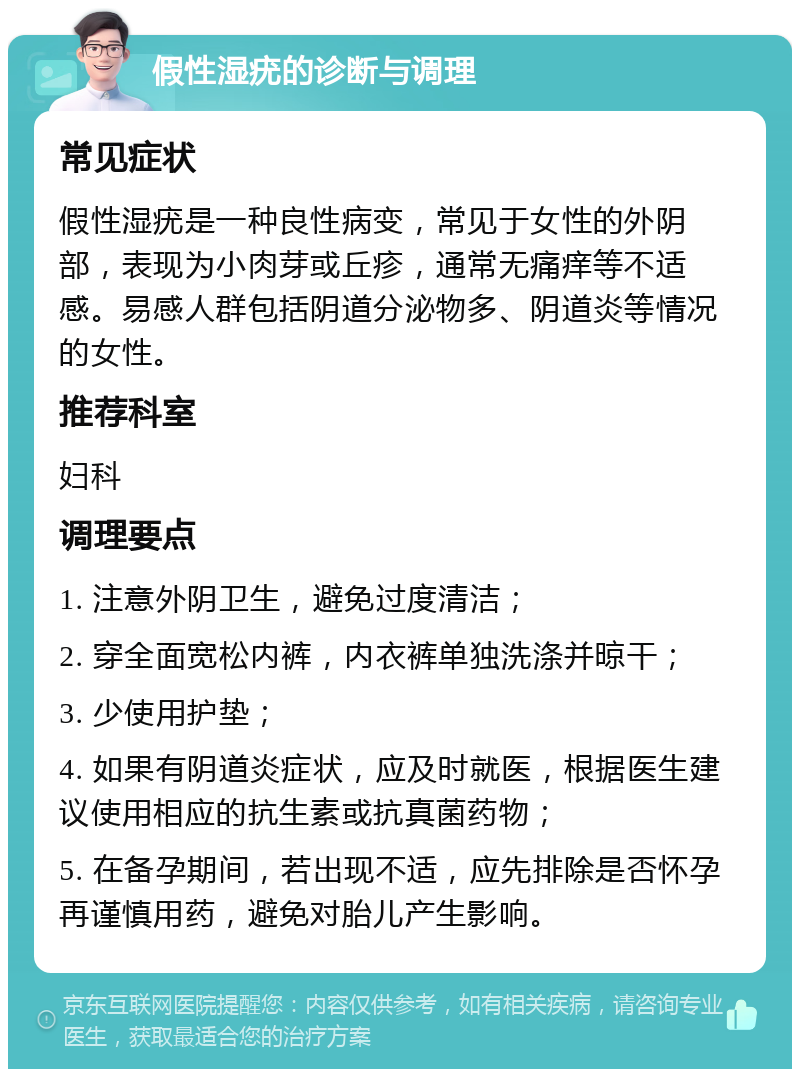 假性湿疣的诊断与调理 常见症状 假性湿疣是一种良性病变，常见于女性的外阴部，表现为小肉芽或丘疹，通常无痛痒等不适感。易感人群包括阴道分泌物多、阴道炎等情况的女性。 推荐科室 妇科 调理要点 1. 注意外阴卫生，避免过度清洁； 2. 穿全面宽松内裤，内衣裤单独洗涤并晾干； 3. 少使用护垫； 4. 如果有阴道炎症状，应及时就医，根据医生建议使用相应的抗生素或抗真菌药物； 5. 在备孕期间，若出现不适，应先排除是否怀孕再谨慎用药，避免对胎儿产生影响。