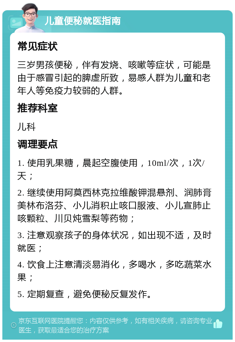 儿童便秘就医指南 常见症状 三岁男孩便秘，伴有发烧、咳嗽等症状，可能是由于感冒引起的脾虚所致，易感人群为儿童和老年人等免疫力较弱的人群。 推荐科室 儿科 调理要点 1. 使用乳果糖，晨起空腹使用，10ml/次，1次/天； 2. 继续使用阿莫西林克拉维酸钾混悬剂、润肺膏美林布洛芬、小儿消积止咳口服液、小儿宣肺止咳颗粒、川贝炖雪梨等药物； 3. 注意观察孩子的身体状况，如出现不适，及时就医； 4. 饮食上注意清淡易消化，多喝水，多吃蔬菜水果； 5. 定期复查，避免便秘反复发作。