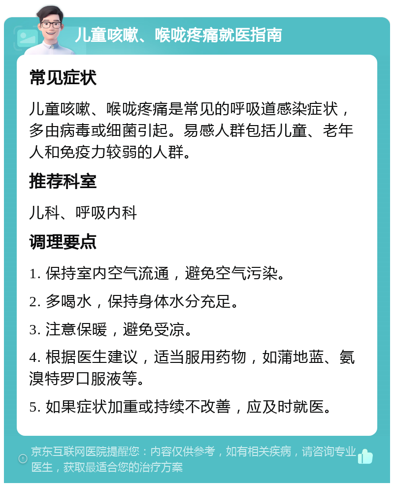 儿童咳嗽、喉咙疼痛就医指南 常见症状 儿童咳嗽、喉咙疼痛是常见的呼吸道感染症状，多由病毒或细菌引起。易感人群包括儿童、老年人和免疫力较弱的人群。 推荐科室 儿科、呼吸内科 调理要点 1. 保持室内空气流通，避免空气污染。 2. 多喝水，保持身体水分充足。 3. 注意保暖，避免受凉。 4. 根据医生建议，适当服用药物，如蒲地蓝、氨溴特罗口服液等。 5. 如果症状加重或持续不改善，应及时就医。