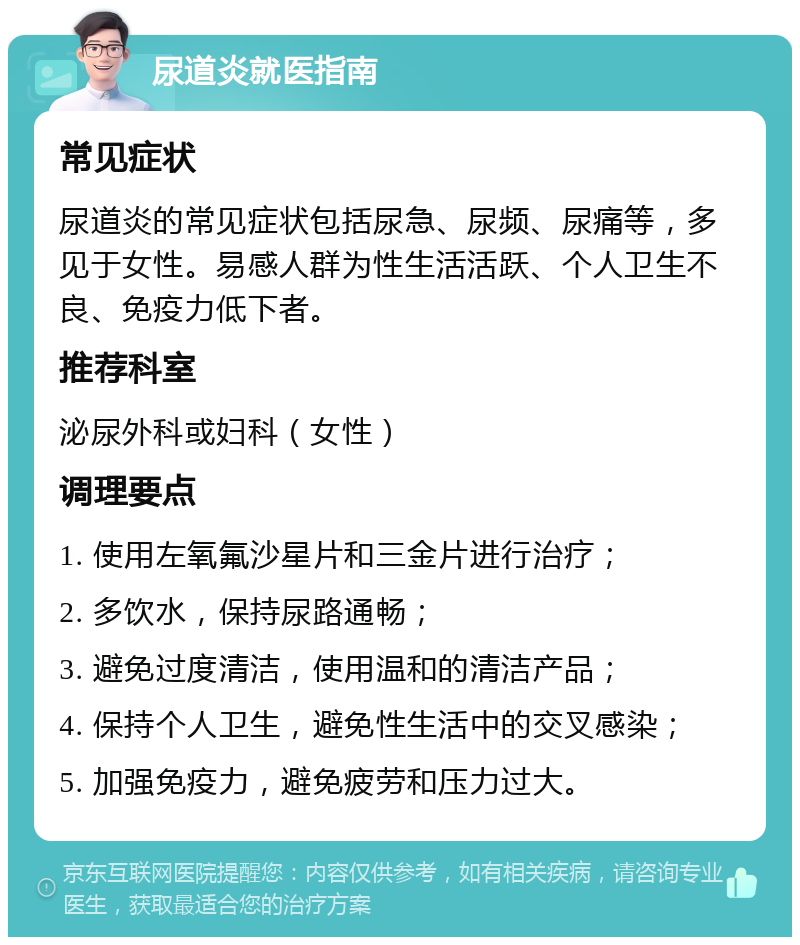 尿道炎就医指南 常见症状 尿道炎的常见症状包括尿急、尿频、尿痛等，多见于女性。易感人群为性生活活跃、个人卫生不良、免疫力低下者。 推荐科室 泌尿外科或妇科（女性） 调理要点 1. 使用左氧氟沙星片和三金片进行治疗； 2. 多饮水，保持尿路通畅； 3. 避免过度清洁，使用温和的清洁产品； 4. 保持个人卫生，避免性生活中的交叉感染； 5. 加强免疫力，避免疲劳和压力过大。