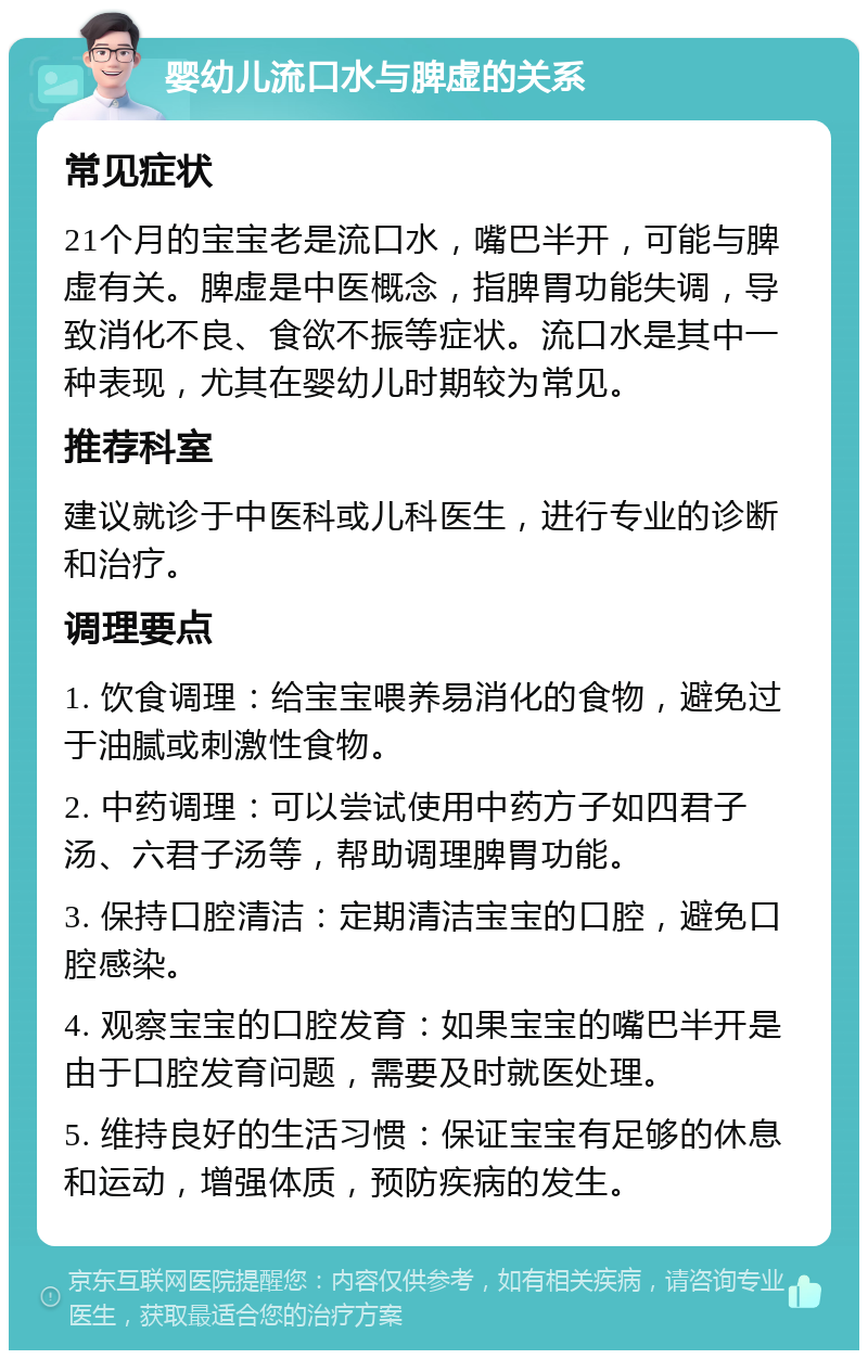 婴幼儿流口水与脾虚的关系 常见症状 21个月的宝宝老是流口水，嘴巴半开，可能与脾虚有关。脾虚是中医概念，指脾胃功能失调，导致消化不良、食欲不振等症状。流口水是其中一种表现，尤其在婴幼儿时期较为常见。 推荐科室 建议就诊于中医科或儿科医生，进行专业的诊断和治疗。 调理要点 1. 饮食调理：给宝宝喂养易消化的食物，避免过于油腻或刺激性食物。 2. 中药调理：可以尝试使用中药方子如四君子汤、六君子汤等，帮助调理脾胃功能。 3. 保持口腔清洁：定期清洁宝宝的口腔，避免口腔感染。 4. 观察宝宝的口腔发育：如果宝宝的嘴巴半开是由于口腔发育问题，需要及时就医处理。 5. 维持良好的生活习惯：保证宝宝有足够的休息和运动，增强体质，预防疾病的发生。