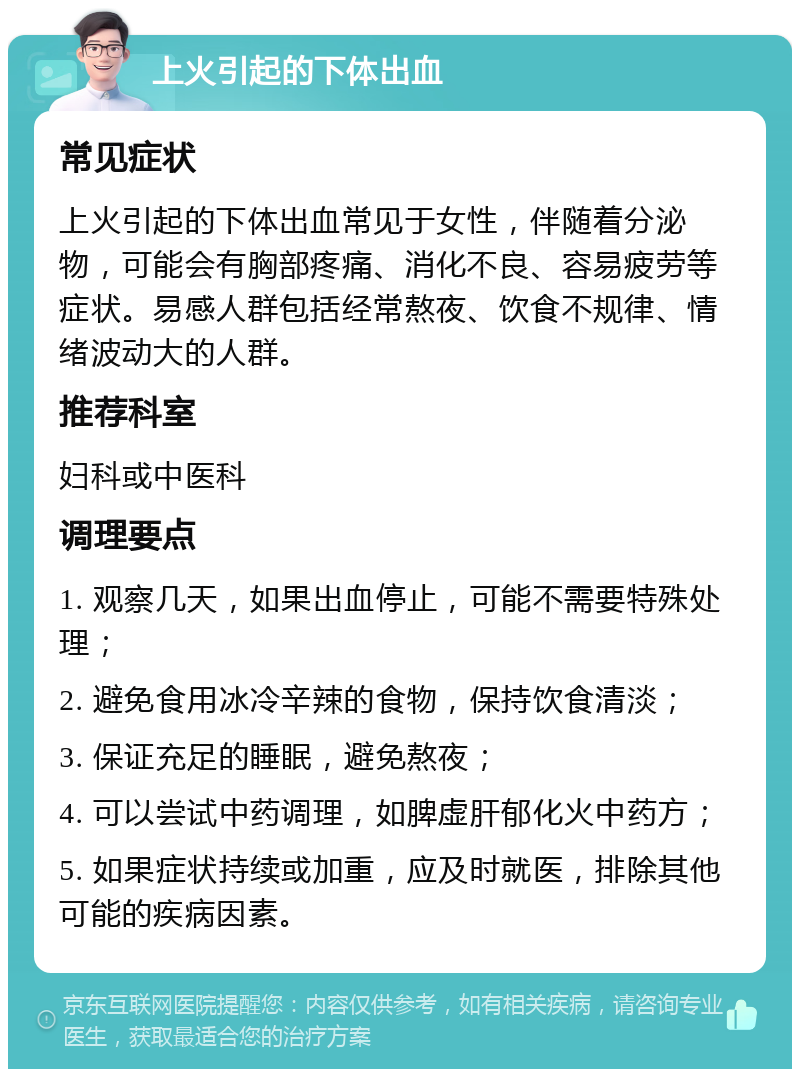 上火引起的下体出血 常见症状 上火引起的下体出血常见于女性，伴随着分泌物，可能会有胸部疼痛、消化不良、容易疲劳等症状。易感人群包括经常熬夜、饮食不规律、情绪波动大的人群。 推荐科室 妇科或中医科 调理要点 1. 观察几天，如果出血停止，可能不需要特殊处理； 2. 避免食用冰冷辛辣的食物，保持饮食清淡； 3. 保证充足的睡眠，避免熬夜； 4. 可以尝试中药调理，如脾虚肝郁化火中药方； 5. 如果症状持续或加重，应及时就医，排除其他可能的疾病因素。