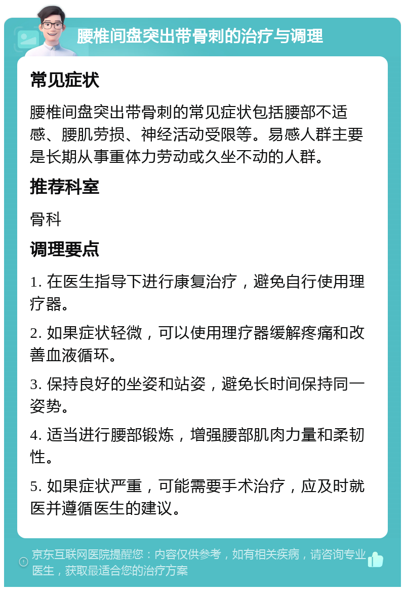 腰椎间盘突出带骨刺的治疗与调理 常见症状 腰椎间盘突出带骨刺的常见症状包括腰部不适感、腰肌劳损、神经活动受限等。易感人群主要是长期从事重体力劳动或久坐不动的人群。 推荐科室 骨科 调理要点 1. 在医生指导下进行康复治疗，避免自行使用理疗器。 2. 如果症状轻微，可以使用理疗器缓解疼痛和改善血液循环。 3. 保持良好的坐姿和站姿，避免长时间保持同一姿势。 4. 适当进行腰部锻炼，增强腰部肌肉力量和柔韧性。 5. 如果症状严重，可能需要手术治疗，应及时就医并遵循医生的建议。