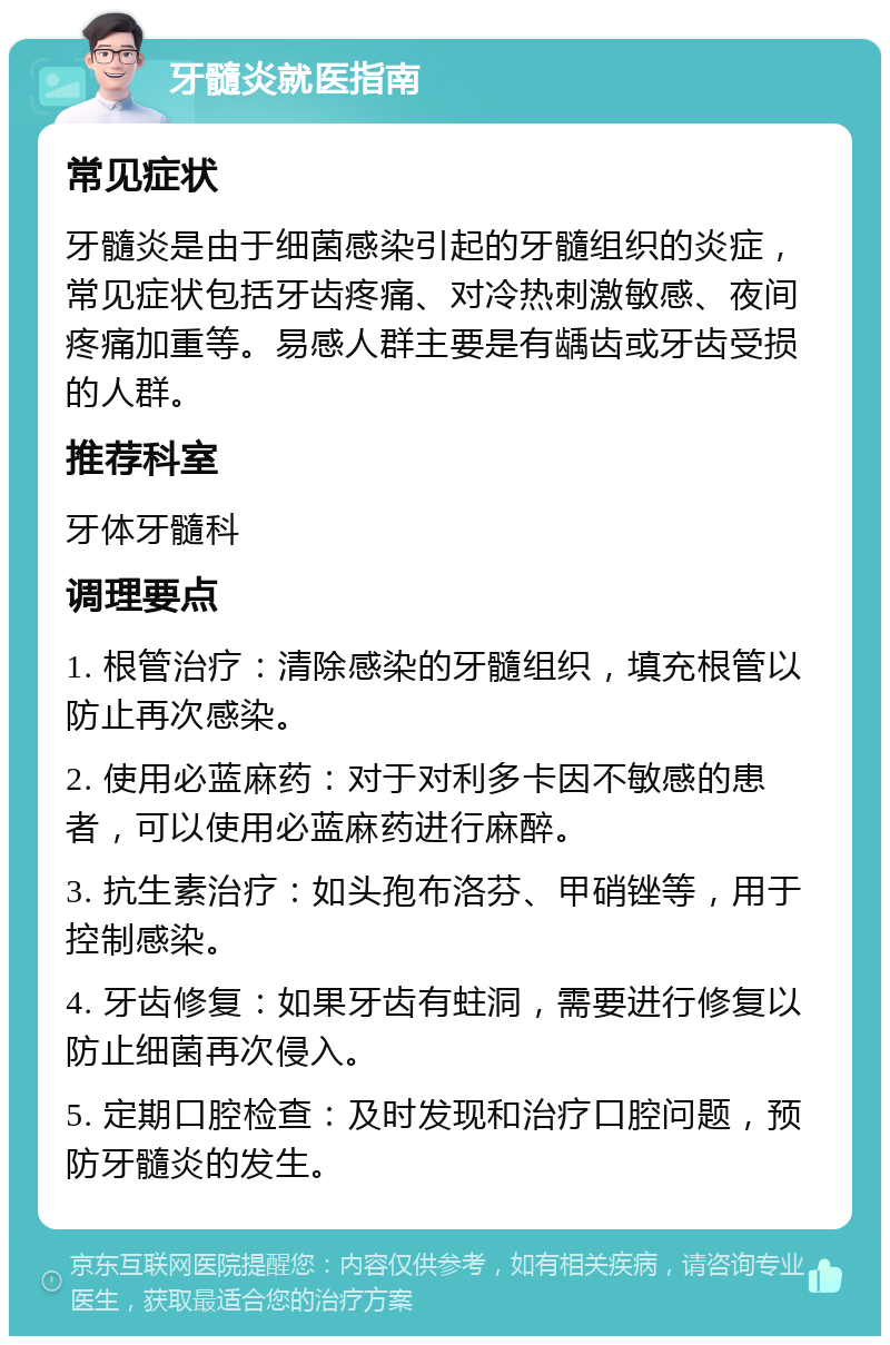 牙髓炎就医指南 常见症状 牙髓炎是由于细菌感染引起的牙髓组织的炎症，常见症状包括牙齿疼痛、对冷热刺激敏感、夜间疼痛加重等。易感人群主要是有龋齿或牙齿受损的人群。 推荐科室 牙体牙髓科 调理要点 1. 根管治疗：清除感染的牙髓组织，填充根管以防止再次感染。 2. 使用必蓝麻药：对于对利多卡因不敏感的患者，可以使用必蓝麻药进行麻醉。 3. 抗生素治疗：如头孢布洛芬、甲硝锉等，用于控制感染。 4. 牙齿修复：如果牙齿有蛀洞，需要进行修复以防止细菌再次侵入。 5. 定期口腔检查：及时发现和治疗口腔问题，预防牙髓炎的发生。