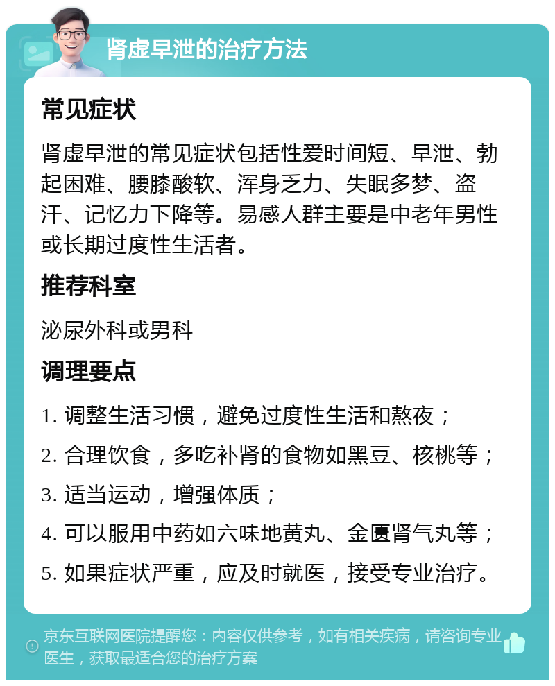 肾虚早泄的治疗方法 常见症状 肾虚早泄的常见症状包括性爱时间短、早泄、勃起困难、腰膝酸软、浑身乏力、失眠多梦、盗汗、记忆力下降等。易感人群主要是中老年男性或长期过度性生活者。 推荐科室 泌尿外科或男科 调理要点 1. 调整生活习惯，避免过度性生活和熬夜； 2. 合理饮食，多吃补肾的食物如黑豆、核桃等； 3. 适当运动，增强体质； 4. 可以服用中药如六味地黄丸、金匮肾气丸等； 5. 如果症状严重，应及时就医，接受专业治疗。