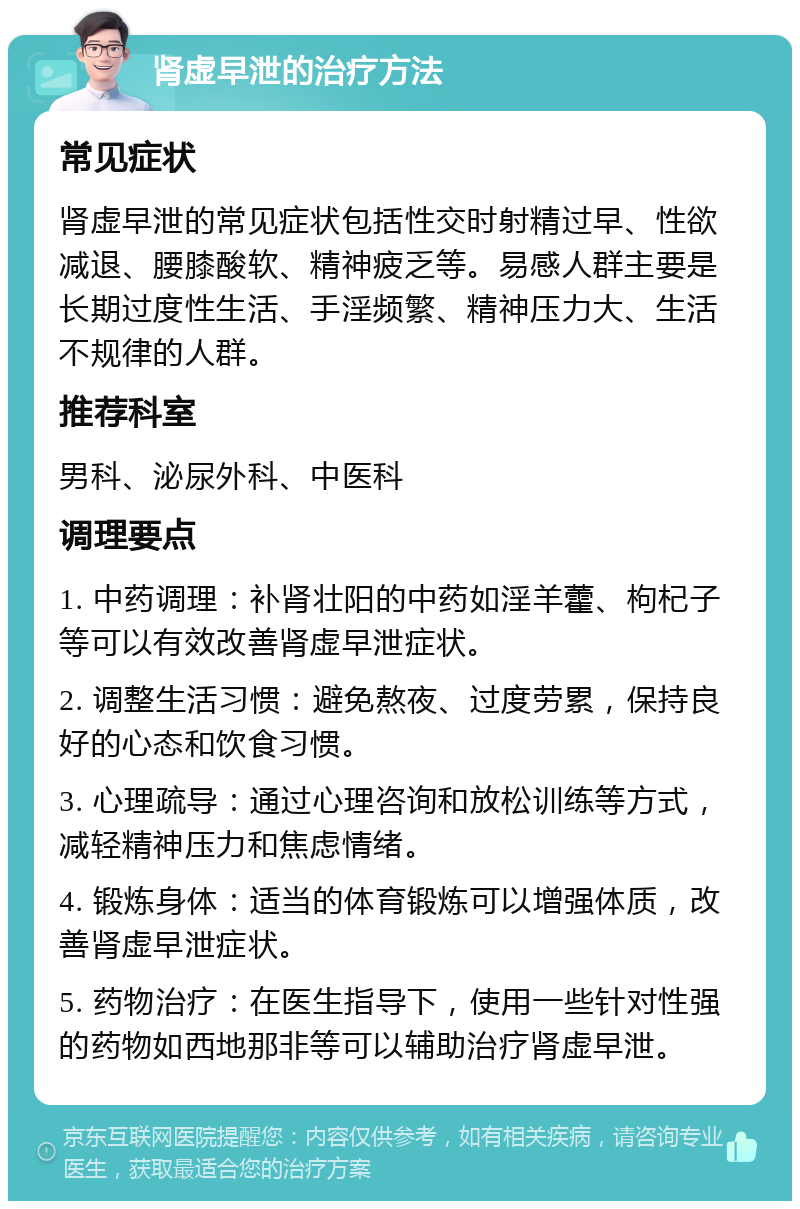 肾虚早泄的治疗方法 常见症状 肾虚早泄的常见症状包括性交时射精过早、性欲减退、腰膝酸软、精神疲乏等。易感人群主要是长期过度性生活、手淫频繁、精神压力大、生活不规律的人群。 推荐科室 男科、泌尿外科、中医科 调理要点 1. 中药调理：补肾壮阳的中药如淫羊藿、枸杞子等可以有效改善肾虚早泄症状。 2. 调整生活习惯：避免熬夜、过度劳累，保持良好的心态和饮食习惯。 3. 心理疏导：通过心理咨询和放松训练等方式，减轻精神压力和焦虑情绪。 4. 锻炼身体：适当的体育锻炼可以增强体质，改善肾虚早泄症状。 5. 药物治疗：在医生指导下，使用一些针对性强的药物如西地那非等可以辅助治疗肾虚早泄。