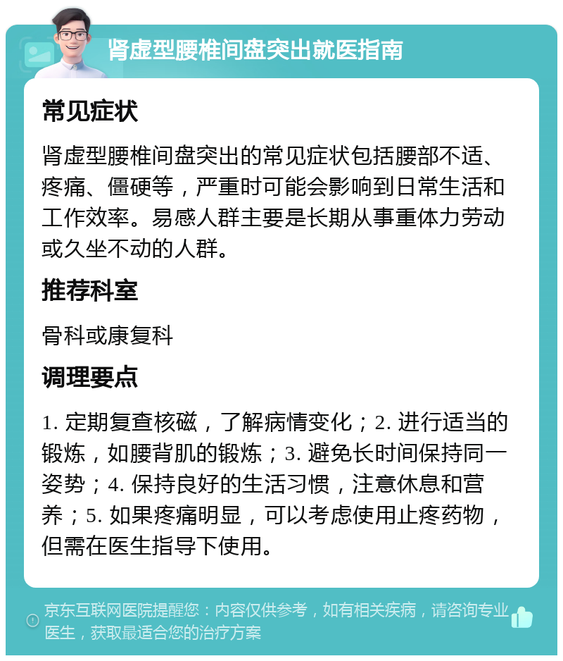 肾虚型腰椎间盘突出就医指南 常见症状 肾虚型腰椎间盘突出的常见症状包括腰部不适、疼痛、僵硬等，严重时可能会影响到日常生活和工作效率。易感人群主要是长期从事重体力劳动或久坐不动的人群。 推荐科室 骨科或康复科 调理要点 1. 定期复查核磁，了解病情变化；2. 进行适当的锻炼，如腰背肌的锻炼；3. 避免长时间保持同一姿势；4. 保持良好的生活习惯，注意休息和营养；5. 如果疼痛明显，可以考虑使用止疼药物，但需在医生指导下使用。