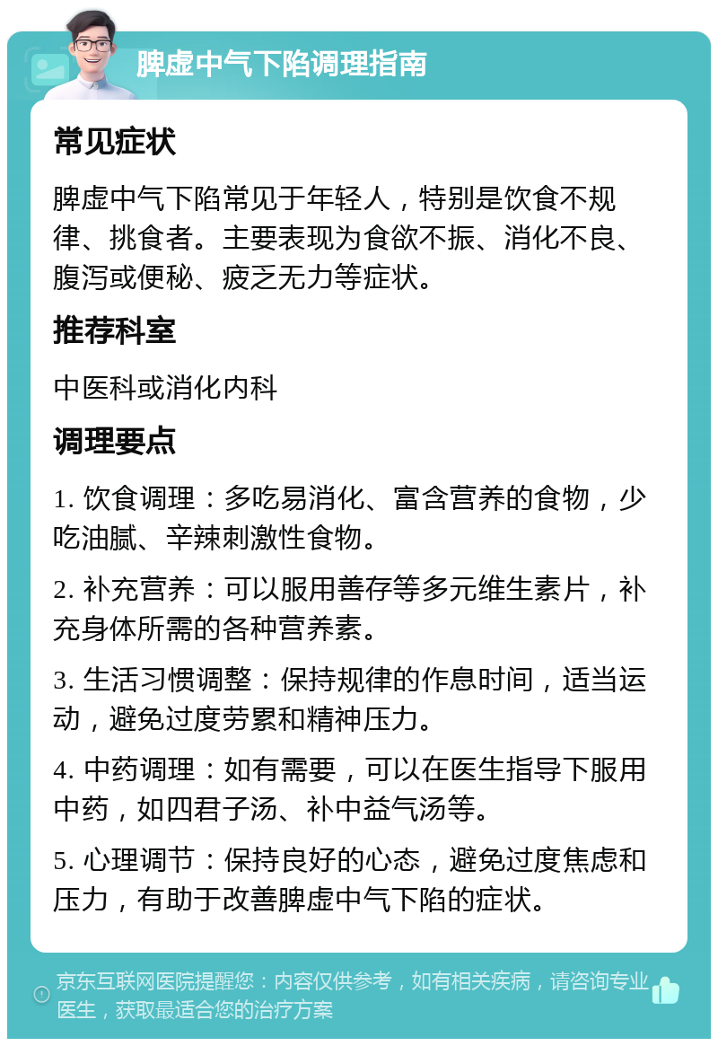 脾虚中气下陷调理指南 常见症状 脾虚中气下陷常见于年轻人，特别是饮食不规律、挑食者。主要表现为食欲不振、消化不良、腹泻或便秘、疲乏无力等症状。 推荐科室 中医科或消化内科 调理要点 1. 饮食调理：多吃易消化、富含营养的食物，少吃油腻、辛辣刺激性食物。 2. 补充营养：可以服用善存等多元维生素片，补充身体所需的各种营养素。 3. 生活习惯调整：保持规律的作息时间，适当运动，避免过度劳累和精神压力。 4. 中药调理：如有需要，可以在医生指导下服用中药，如四君子汤、补中益气汤等。 5. 心理调节：保持良好的心态，避免过度焦虑和压力，有助于改善脾虚中气下陷的症状。