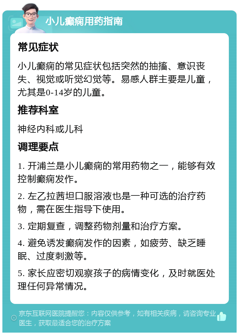 小儿癫痫用药指南 常见症状 小儿癫痫的常见症状包括突然的抽搐、意识丧失、视觉或听觉幻觉等。易感人群主要是儿童，尤其是0-14岁的儿童。 推荐科室 神经内科或儿科 调理要点 1. 开浦兰是小儿癫痫的常用药物之一，能够有效控制癫痫发作。 2. 左乙拉茜坦口服溶液也是一种可选的治疗药物，需在医生指导下使用。 3. 定期复查，调整药物剂量和治疗方案。 4. 避免诱发癫痫发作的因素，如疲劳、缺乏睡眠、过度刺激等。 5. 家长应密切观察孩子的病情变化，及时就医处理任何异常情况。