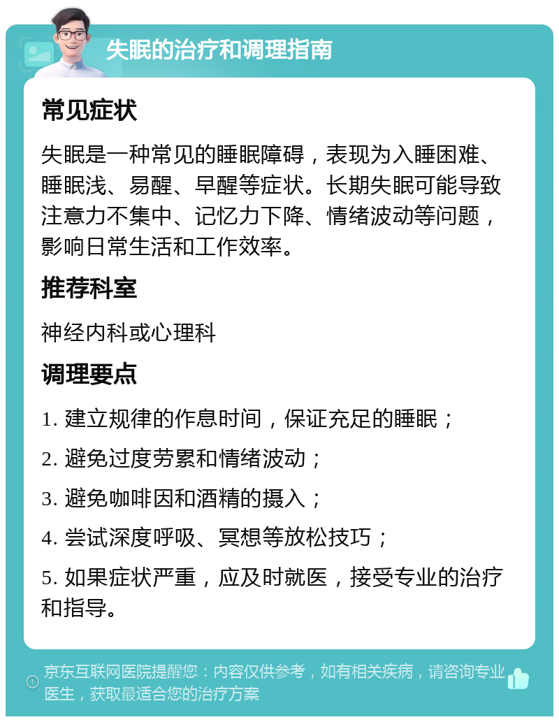 失眠的治疗和调理指南 常见症状 失眠是一种常见的睡眠障碍，表现为入睡困难、睡眠浅、易醒、早醒等症状。长期失眠可能导致注意力不集中、记忆力下降、情绪波动等问题，影响日常生活和工作效率。 推荐科室 神经内科或心理科 调理要点 1. 建立规律的作息时间，保证充足的睡眠； 2. 避免过度劳累和情绪波动； 3. 避免咖啡因和酒精的摄入； 4. 尝试深度呼吸、冥想等放松技巧； 5. 如果症状严重，应及时就医，接受专业的治疗和指导。