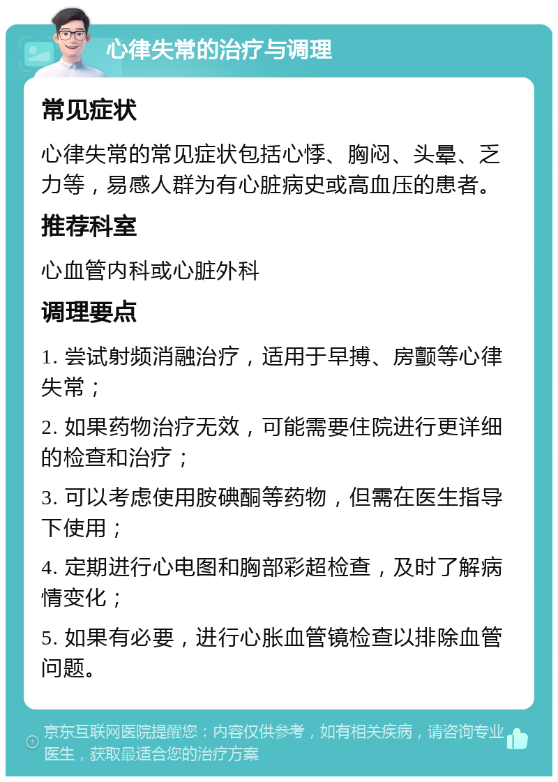 心律失常的治疗与调理 常见症状 心律失常的常见症状包括心悸、胸闷、头晕、乏力等，易感人群为有心脏病史或高血压的患者。 推荐科室 心血管内科或心脏外科 调理要点 1. 尝试射频消融治疗，适用于早搏、房颤等心律失常； 2. 如果药物治疗无效，可能需要住院进行更详细的检查和治疗； 3. 可以考虑使用胺碘酮等药物，但需在医生指导下使用； 4. 定期进行心电图和胸部彩超检查，及时了解病情变化； 5. 如果有必要，进行心胀血管镜检查以排除血管问题。