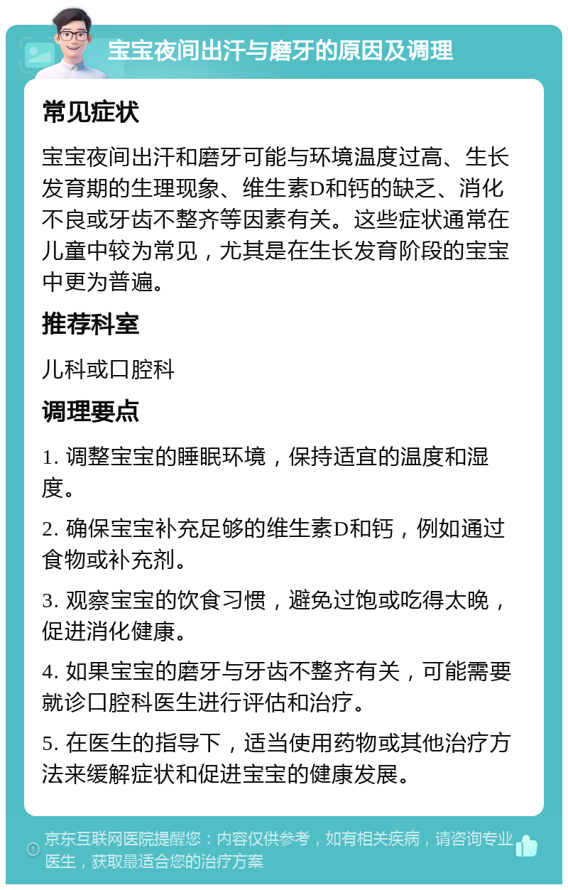 宝宝夜间出汗与磨牙的原因及调理 常见症状 宝宝夜间出汗和磨牙可能与环境温度过高、生长发育期的生理现象、维生素D和钙的缺乏、消化不良或牙齿不整齐等因素有关。这些症状通常在儿童中较为常见，尤其是在生长发育阶段的宝宝中更为普遍。 推荐科室 儿科或口腔科 调理要点 1. 调整宝宝的睡眠环境，保持适宜的温度和湿度。 2. 确保宝宝补充足够的维生素D和钙，例如通过食物或补充剂。 3. 观察宝宝的饮食习惯，避免过饱或吃得太晚，促进消化健康。 4. 如果宝宝的磨牙与牙齿不整齐有关，可能需要就诊口腔科医生进行评估和治疗。 5. 在医生的指导下，适当使用药物或其他治疗方法来缓解症状和促进宝宝的健康发展。