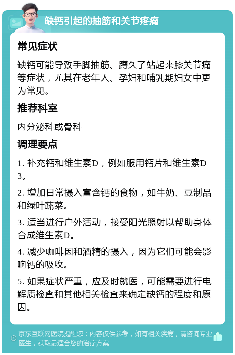 缺钙引起的抽筋和关节疼痛 常见症状 缺钙可能导致手脚抽筋、蹲久了站起来膝关节痛等症状，尤其在老年人、孕妇和哺乳期妇女中更为常见。 推荐科室 内分泌科或骨科 调理要点 1. 补充钙和维生素D，例如服用钙片和维生素D3。 2. 增加日常摄入富含钙的食物，如牛奶、豆制品和绿叶蔬菜。 3. 适当进行户外活动，接受阳光照射以帮助身体合成维生素D。 4. 减少咖啡因和酒精的摄入，因为它们可能会影响钙的吸收。 5. 如果症状严重，应及时就医，可能需要进行电解质检查和其他相关检查来确定缺钙的程度和原因。