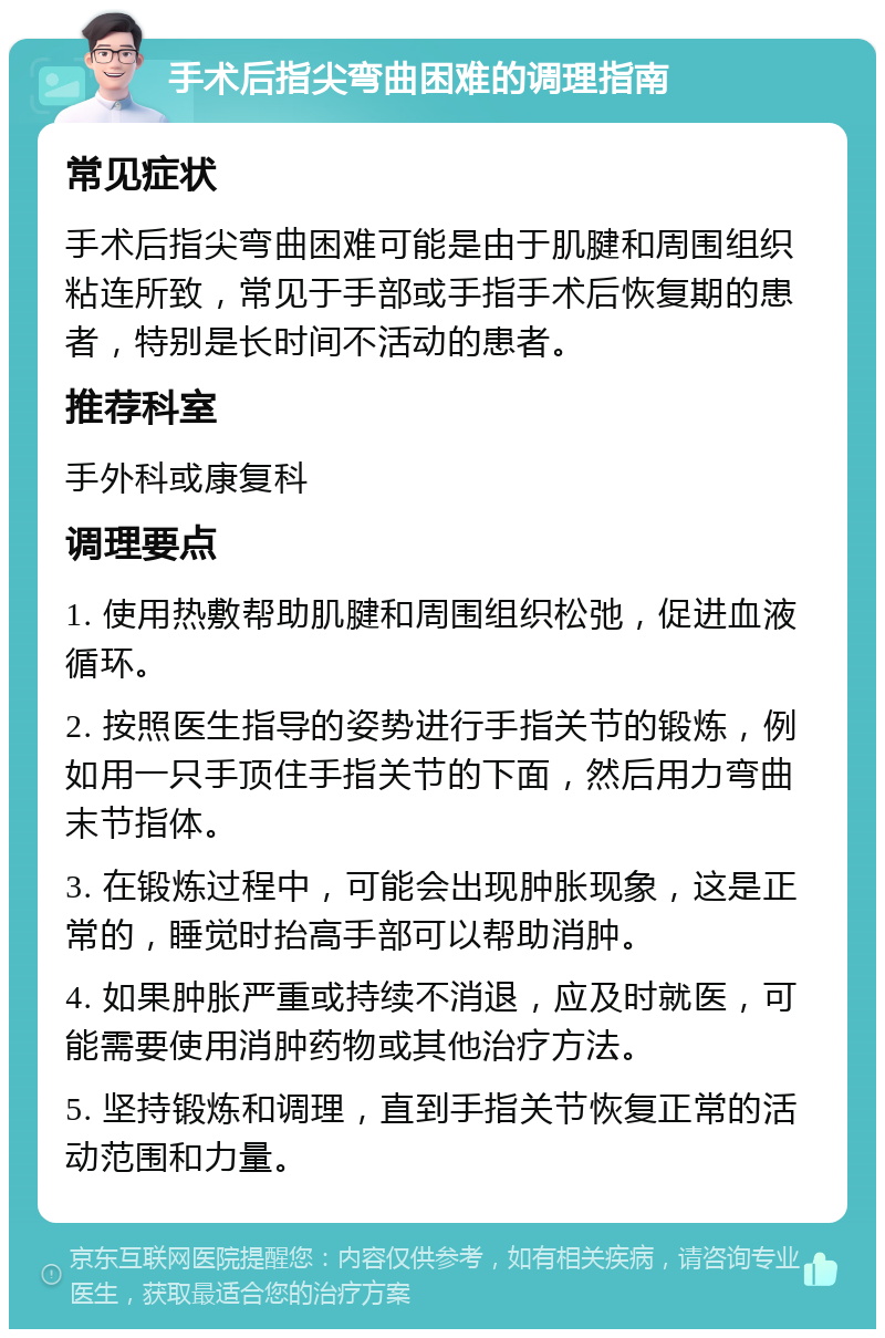 手术后指尖弯曲困难的调理指南 常见症状 手术后指尖弯曲困难可能是由于肌腱和周围组织粘连所致，常见于手部或手指手术后恢复期的患者，特别是长时间不活动的患者。 推荐科室 手外科或康复科 调理要点 1. 使用热敷帮助肌腱和周围组织松弛，促进血液循环。 2. 按照医生指导的姿势进行手指关节的锻炼，例如用一只手顶住手指关节的下面，然后用力弯曲末节指体。 3. 在锻炼过程中，可能会出现肿胀现象，这是正常的，睡觉时抬高手部可以帮助消肿。 4. 如果肿胀严重或持续不消退，应及时就医，可能需要使用消肿药物或其他治疗方法。 5. 坚持锻炼和调理，直到手指关节恢复正常的活动范围和力量。