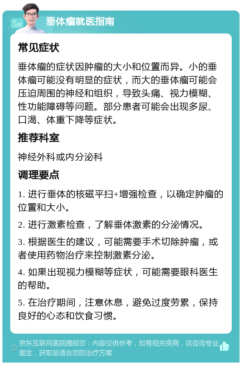 垂体瘤就医指南 常见症状 垂体瘤的症状因肿瘤的大小和位置而异。小的垂体瘤可能没有明显的症状，而大的垂体瘤可能会压迫周围的神经和组织，导致头痛、视力模糊、性功能障碍等问题。部分患者可能会出现多尿、口渴、体重下降等症状。 推荐科室 神经外科或内分泌科 调理要点 1. 进行垂体的核磁平扫+增强检查，以确定肿瘤的位置和大小。 2. 进行激素检查，了解垂体激素的分泌情况。 3. 根据医生的建议，可能需要手术切除肿瘤，或者使用药物治疗来控制激素分泌。 4. 如果出现视力模糊等症状，可能需要眼科医生的帮助。 5. 在治疗期间，注意休息，避免过度劳累，保持良好的心态和饮食习惯。