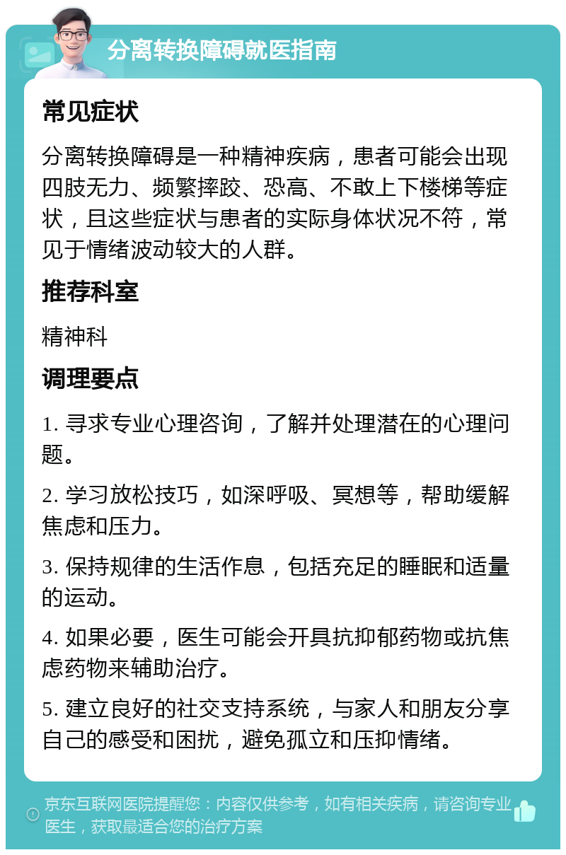 分离转换障碍就医指南 常见症状 分离转换障碍是一种精神疾病，患者可能会出现四肢无力、频繁摔跤、恐高、不敢上下楼梯等症状，且这些症状与患者的实际身体状况不符，常见于情绪波动较大的人群。 推荐科室 精神科 调理要点 1. 寻求专业心理咨询，了解并处理潜在的心理问题。 2. 学习放松技巧，如深呼吸、冥想等，帮助缓解焦虑和压力。 3. 保持规律的生活作息，包括充足的睡眠和适量的运动。 4. 如果必要，医生可能会开具抗抑郁药物或抗焦虑药物来辅助治疗。 5. 建立良好的社交支持系统，与家人和朋友分享自己的感受和困扰，避免孤立和压抑情绪。